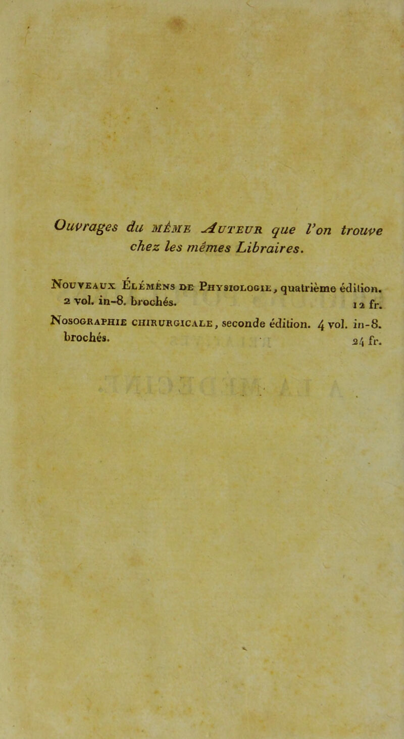 Ouvrages du même Auteur que Von trouve chez les mêmes Libraires. Nouveaux Élémèns de Physiologie, quatrième édition. 2 vol. in-8. brochés. 12 fr> Nosographie chirurgicale, seconde édition. 4 vol. in-8. brochés. fr.