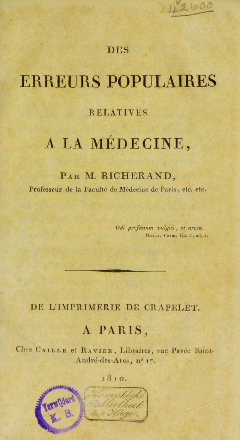 ERREURS POPULAIRES RELATIVES A LA MÉDECINE, Par M. RICHERAND, Professeur de la Faculté de Médecine de Paris, elc. etc. Odi profanum 'vuJgus , et arcco, Horat. Caria, lib. 3, od. x. DE L’IMPRIMERIE DE CRAPELET. A PARIS, CIkz Caille et Ravier, Libraires, vue Pavée Saint André-des-Arcs, n° 17.