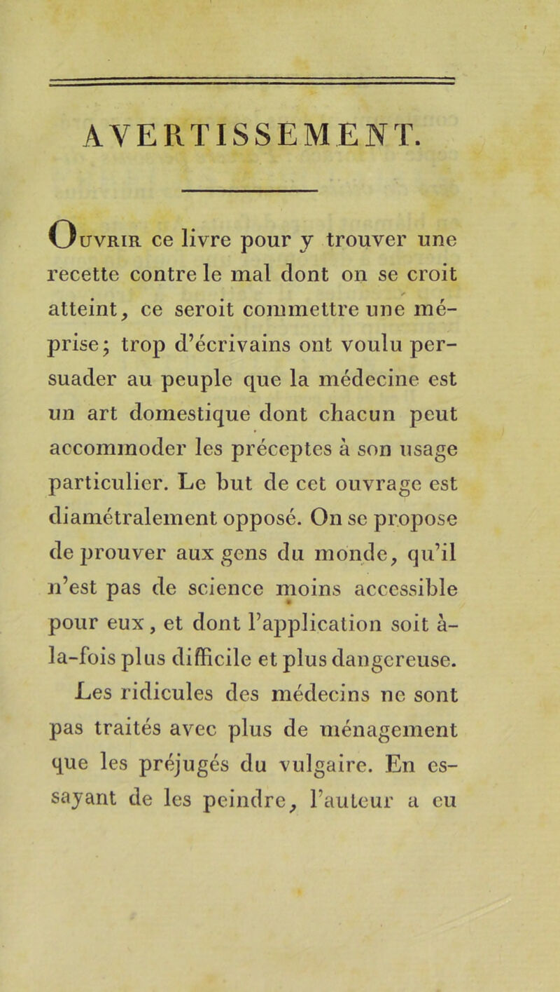 AVERTISSEMENT. Ouvrir ce livre pour y trouver une recette contre le mal dont on se croit atteint, ce seroit commettre une mé- prise; trop d’écrivains ont voulu per- suader au peuple que la médecine est un art domestique dont chacun peut accommoder les préceptes à son usage particulier. Le but de cet ouvrage est diamétralement opposé. On se propose de prouver aux gens du monde, qu’il n’est pas de science moins accessible pour eux, et dont l’application soit à- la-fois plus difficile et plus dangereuse. Les ridicules des médecins ne sont pas traités avec plus de ménagement que les préjugés du vulgaire. En es- sayant de les peindre, l’auteur a eu