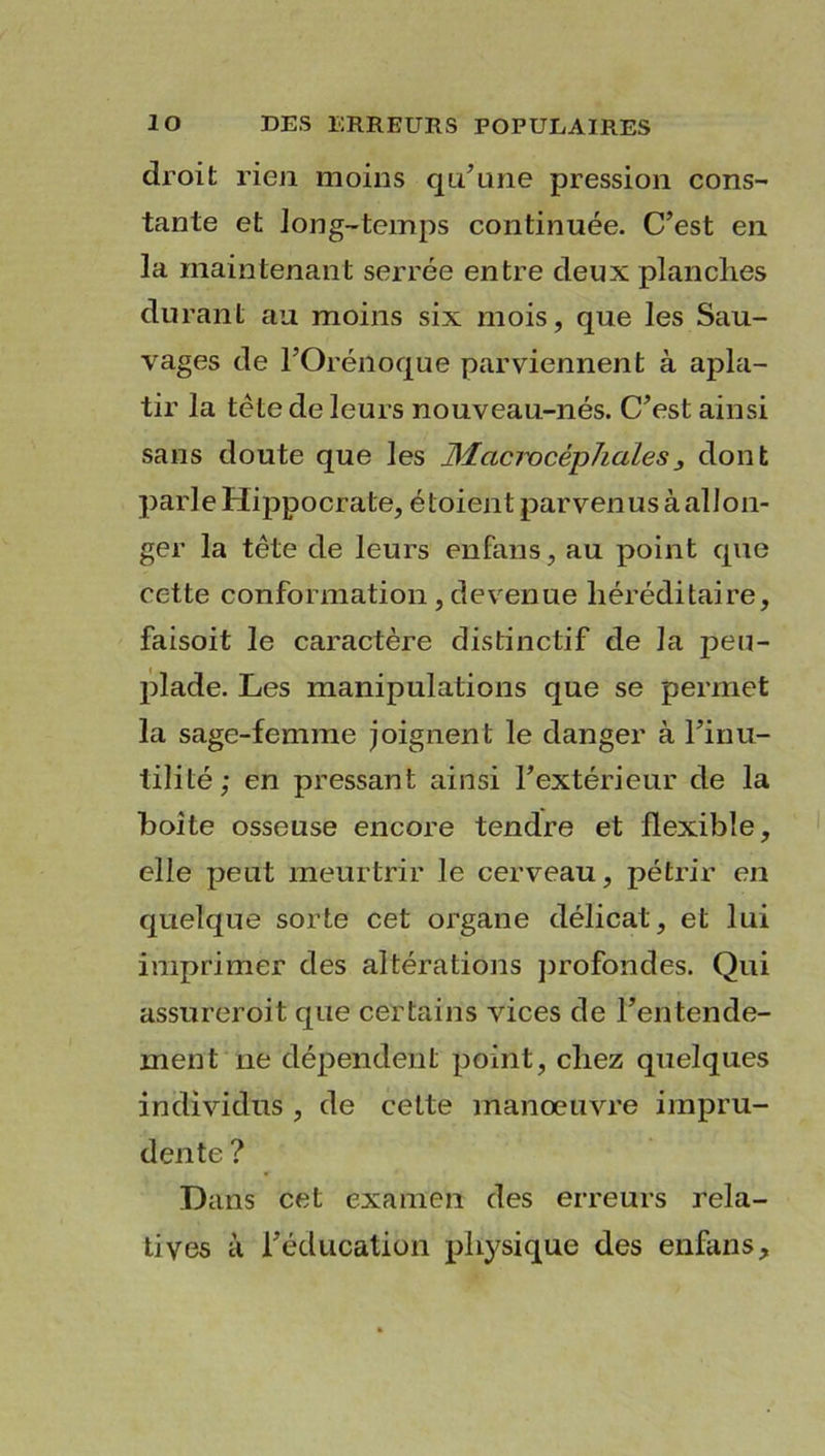 droit rien moins qu’une pression cons- tante et long-temps continuée. C’est en la maintenant serrée entre deux planches durant au moins six mois, que les Sau- vages de l’Orénoque parviennent à apla- tir la tète de leurs nouveau-nés. C’est ainsi sans doute que les Macmcêphciles3 dont parle Hippocrate, étoient parvenus à allon- ger la tête de leurs énfans, au point que cette conformation , devenue héréditaire, faisoit le caractère distinctif de la peu- plade. Les manipulations que se permet la sage-femme joignent le danger à l’inu- tilité; en pressant ainsi l’extérieur de la boite osseuse encore tendre et flexible, elle peut meurtrir le cerveau, pétrir en quelque sorte cet organe délicat, et lui imprimer des altérations profondes. Qui assureroit que certains vices de l’entende- ment ne dépendent point, chez quelques individus , de cette manœuvre impru- dente ? Dans cet examen des erreurs rela- tives à l’éducation physique des enfans.