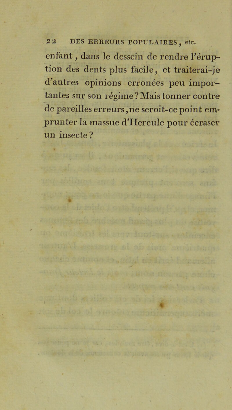 DES ERREURS POPULAIRES, etc. enfant, dans le dessein de rendre l’érup- tion des dents plus facile, et traiterai-je d’autres opinions erronées peu impor- tantes sur son régime? Mais tonner contre de pareilles erreurs,ne seroit-ce point em- prunter la massue d’Hercule pour écraser un insecte?