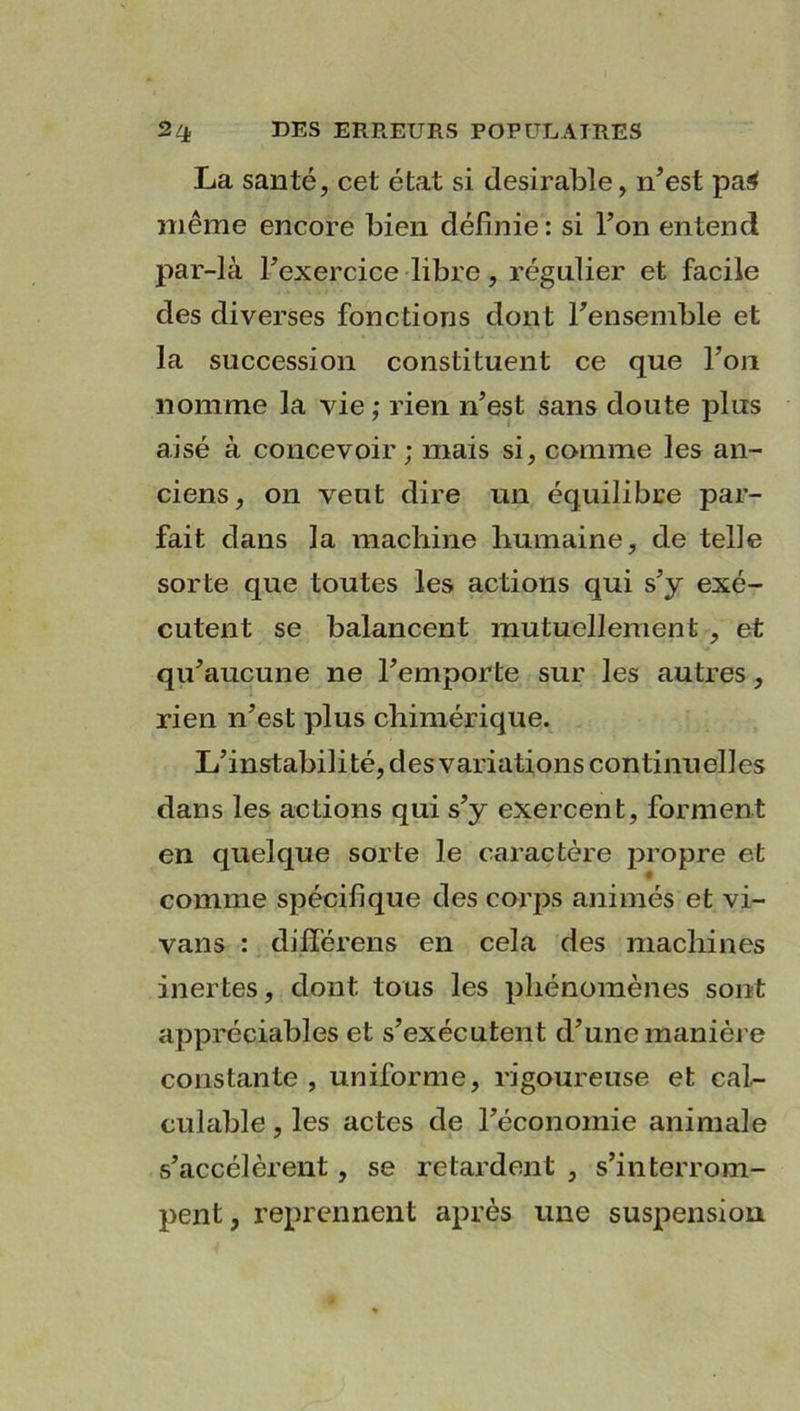 La santé, cet état si désirable, n’est paS même encore bien définie: si l’on entend par-là l’exercice libre, régulier et facile des diverses fonctions dont l’ensemble et la succession constituent ce que l’on nomme la vie ; rien n’est sans doute plus aisé à concevoir; mais si, comme les an- ciens, on veut dire un équilibre par- fait dans la machine humaine, de telle sorte que toutes les actions qui s’y exé- cutent se balancent mutuellement , et qu’aucune ne l’emporte sur les autres, rien n’est plus chimérique. L’instabil i té, d es variations continu ell es dans les actions qui s’y exercent, forment en quelque sorte le caractère propre et comme spécifique des corps animés et vi- vans : différens en cela des machines inertes, dont tous les phénomènes sont appréciables et s’exécutent d’une manière constante , uniforme, rigoureuse et cal- culable , les actes de l’économie animale s’accélèrent, se retardent , s’interrom- pent , reprennent après une suspension