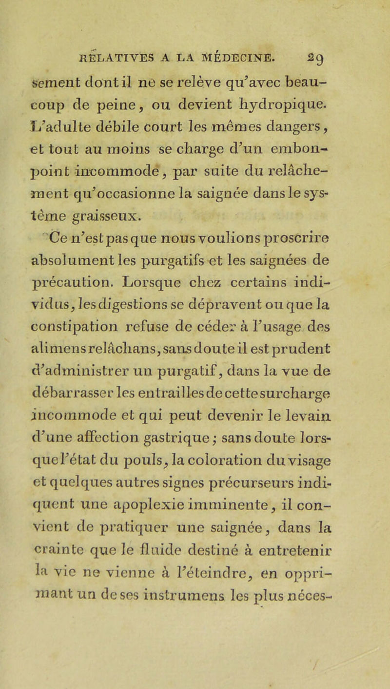 sement dont il ne se relève qu’avec beau- coup de peine, ou devient hydropique. 1/adulte débile court les mêmes dangers, et tout au moins se charge d’un embon- point incommode, par suite du relâche- ment qu’occasionne la saignée dans le sys- tème graisseux. Ce n’est pas que nous voulions proscrire absolument les purgatifs et les saignées de précaution. Lorsque chez certains indi- vidus, les digestions se dépravent ou que la constipation refuse de céder à l’usage des ali mens relâchans, sans doute il est prudent d’administrer un purgatif, dans la vue de débarrasser les entraillesdecettesurcharge incommode et qui peut devenir le levain d’une affection gastrique; sans doute lors- que l’état du pouls, la coloration du visage et quelques autres signes précurseurs indi- quent une apoplexie imminente, il con- vient de pratiquer une saignée, dans la crainte que le fluide destiné à entretenir la vie ne vienne à l’éteindre, en oppri- mant un de ses instrumens les plus noces-