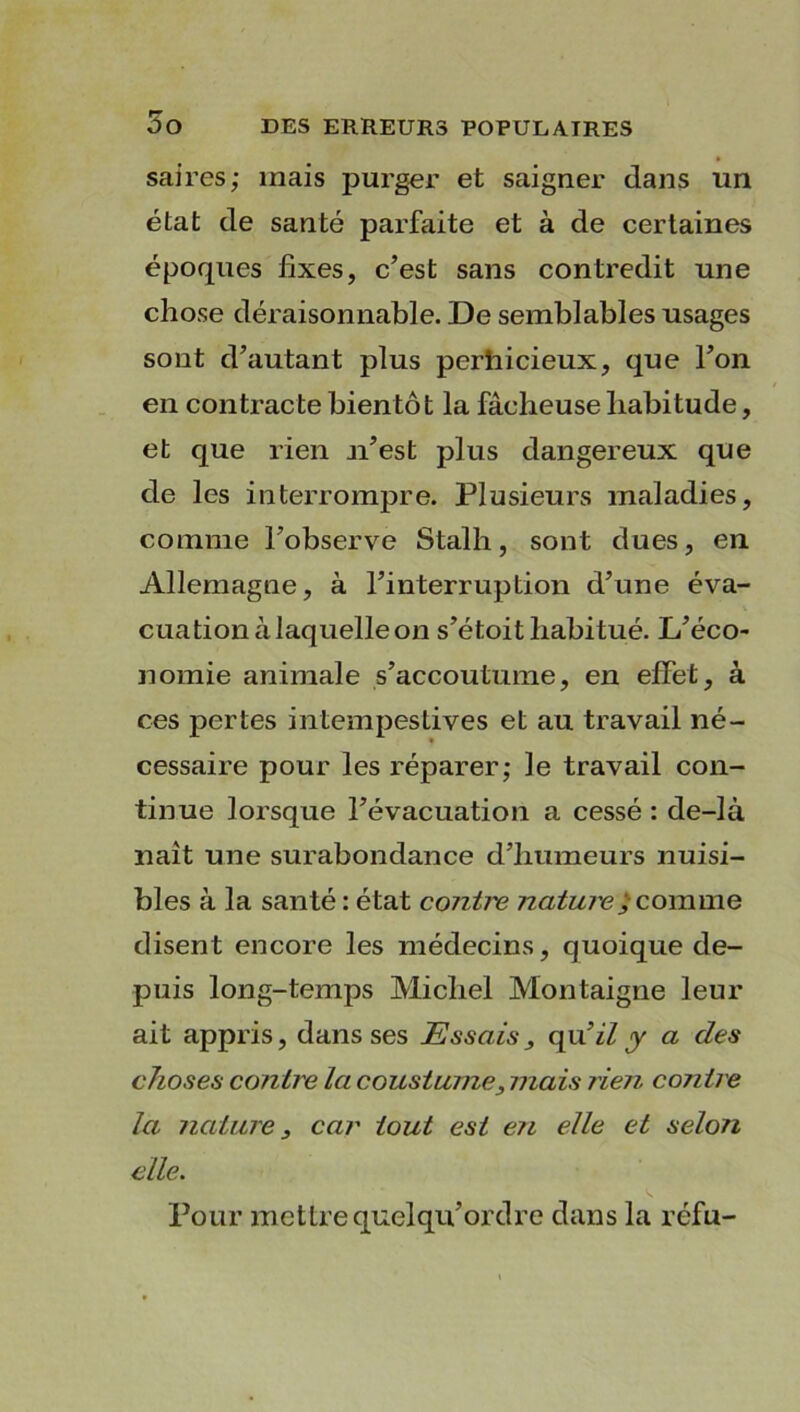 saires; mais purger et saigner dans un état de santé parfaite et à de certaines époques fixes, c’est sans contredit une chose déraisonnable. De semblables usages sont d’autant plus perhicieux, que l’on en contracte bientôt la fâcheuse habitude, et que rien n’est plus dangereux que de les interrompre. Plusieurs maladies, comme l’observe Stalh, sont dues, en Allemagne, à l’interruption d’une éva- cuation à laquelle on s’étoit habitué. L’éco- nomie animale s’accoutume, en effet, à ces pertes intempestives et au travail né- cessaire pour les réparer; le travail con- tinue lorsque l’évacuation a cessé : de-là naît une surabondance d’humeurs nuisi- bles à la santé : état conii'e nature ; comme disent encore les médecins, quoique de- puis long-temps Michel Montaigne leur ait appris, dans ses Essais, qu9il y a des choses contre la cousturne, mais rien contre la nature, car tout est en elle et selon elle. Pour mettre quelqu’ordre dans la réfu-