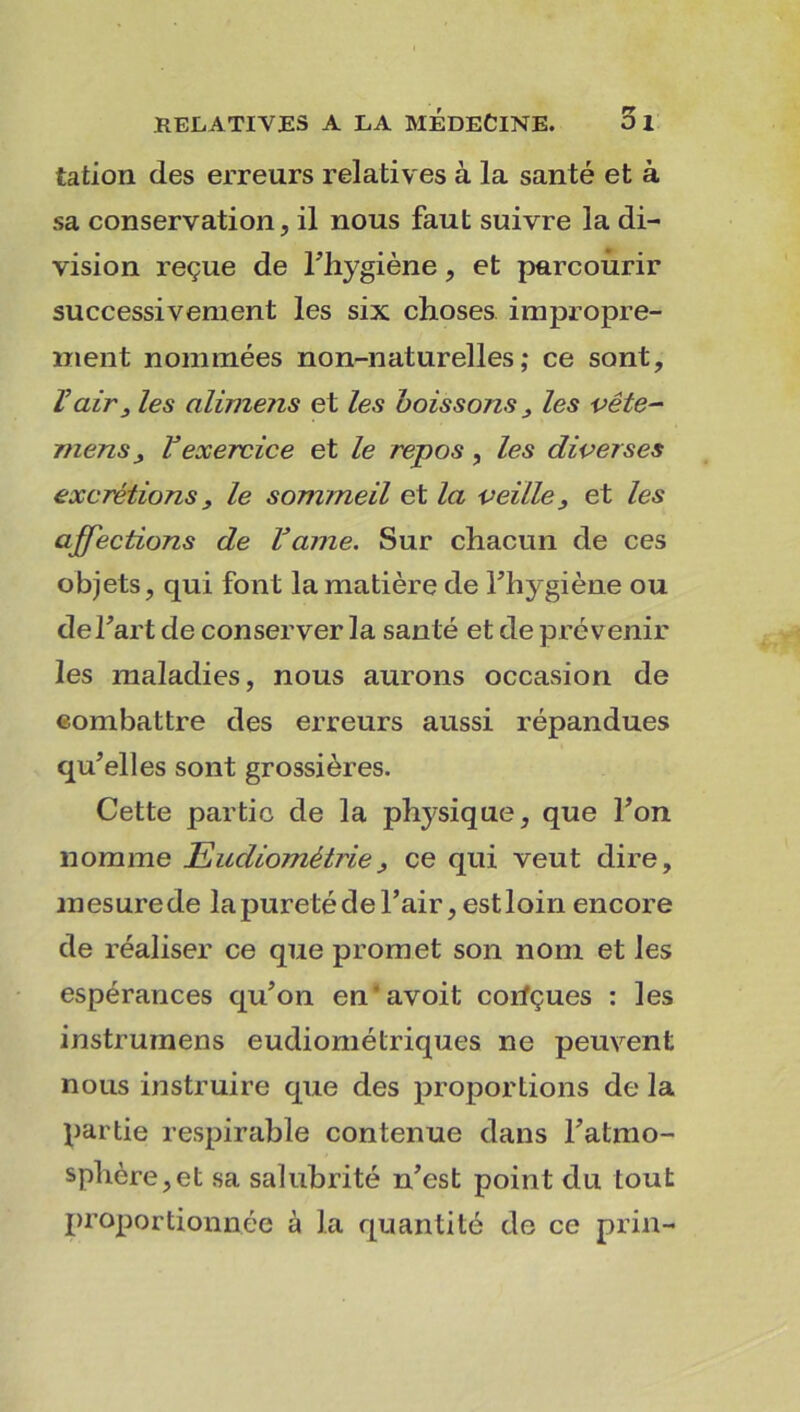 tation des erreurs relatives à la santé et à sa conservation, il nous faut suivre la di- vision reçue de l'hygiène, et parcourir successivement les six choses impropre- ment nommées non-naturelles; ce sont, l’air3 les alimens et les boissons3 les vête- mens 3 Vexercice et le repos, les diverses excrétions 3 le sommeil et la veille 3 et les affections de faîne. Sur chacun de ces objets, qui font la matière de Fhygiène ou de Fart de conserver la santé et de prévenir les maladies, nous aurons occasion de combattre des erreurs aussi répandues qu’elles sont grossières. Cette partie de la physique, que Fon nomme Eucliométrie3 ce qui veut dire, mesurede la pureté de l’air, est loin encore de réaliser ce que promet son nom et les espérances qu’on en'avoit corfçues : les instrurnens eudiomélriques ne peuvent nous instruire que des proportions de la partie respirable contenue dans l’atmo- sphère, et sa salubrité n’est point du tout proportionnée à la quantité de ce prin-