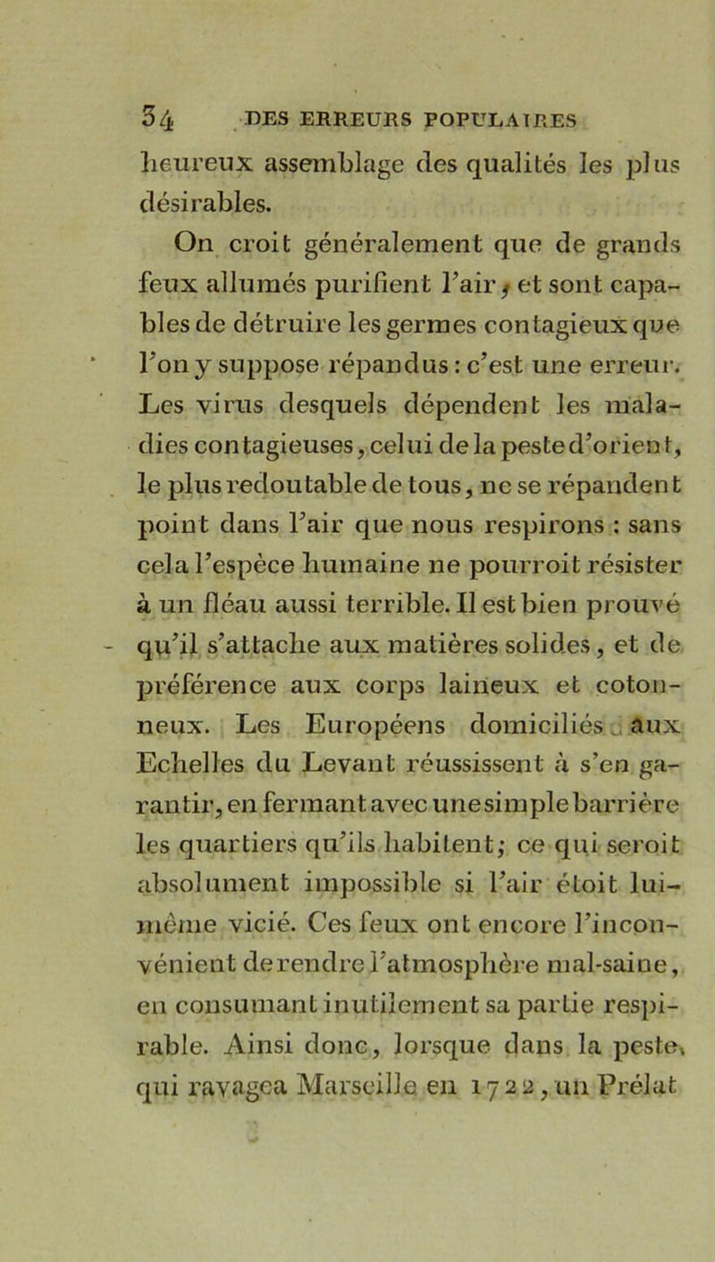 heureux assemblage des qualités les plus désirables. On croit généralement que de grands feux allumés purifient l’air/ et sont capa- bles de détruire les germes contagieux que Ton y suppose répandus : c’est une erreur. Les virus desquels dépendent les mala- dies contagieuses, celui de la peste d’orient, le plus redoutable de tous, ne se répandent point dans l’air que nous respirons : sans cela l’espèce humaine ne pourroit résister à un fléau aussi terrible. Il est bien prouvé qu’il s’attache aux matières solides, et de préférence aux corps laineux et coton- neux. Les Européens domiciliés. aux Echelles du Levant réussissent «à s’en ga- rantir, en fermant avec unesimplebarrière les quartiers qu’ils habitent,* ce qui seroit absolument impossible si l’air éLoit lui- inème vicié. Ces feux ont encore l’incon- vénient de rendre l’atmosphère mal-saine, en consumant inutilement sa partie respi- rable. Ainsi donc, lorsque dans la peste» qui ravagea Marseille en 1722, un Prélat