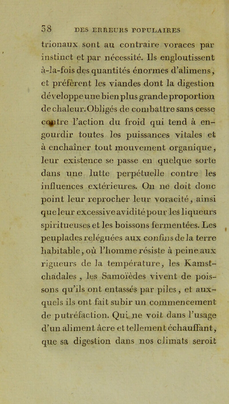 trionaux sont au contraire voraces par instinct et par nécessité. Ils engloutissent à-la-fois des quantités énormes d’alimens, et préfèrent les viandes dont la digestion développe une bien plus grande proportion de chaleur. Obligés de combattre sans cesse cq^itre Faction du froid qui tend à en- gourdir toutes les puissances vitales et à enchaîner tout mouvement organique, leur existence se passe en quelque sorte dans une lutte perpétuelle contre les influences extérieures. Ou ne doit donc point leur reprocher leur voracité, ainsi queleur excessive avidité pour les liqueurs spiritueuses et les boissons fermentées. Les peuplades reléguées aux confinsdela terre habitable, où l’homme résiste à peine aux rigueurs de la température, les Kamst- chadales , les Samoïèdes vivent de pois- sons qu’ils ont entassés par piles, et aux- quels ils ont fait subir un commencement de putréfaction. Qui ne voit dans l’usage d’un aliment âcre et tellement échauffant, que sa digestion dans nos climats seroit