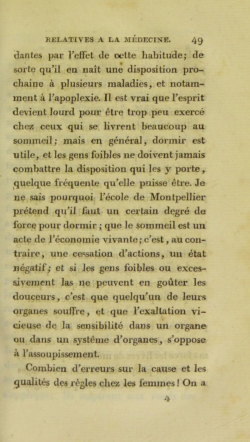 dantes par l’effet de oette habitude; de sorte qu’il en naît une disposition pro- chaine à plusieurs maladies, et notam- ment à l’apoplexie. Il est vrai que l’esprit devient lourd pour être trop peu exercé chez ceux qui se livrent beaucoup au sommeil; mais en général, dormir est utile, et les gens foibles ne doivent jamais combattre la disposition qui les y porte, quelque fréquente qu’elle puisse être. Je ne sais pourquoi fécole de Montpellier prétend qu’il faut un certain degré de force pour dormir ; que le sommeil est un acte de l’économie vivante; c’est, au con- traire, une cessation d’actions, un état négatif; et si les gens foibles ou exces- sivement las ne peuvent en goûter les douceurs, c’est que quelqu’un de leurs organes souffre, et que l’exaltation vi- cieuse de la sensibilité dans un organe ou dans un système d’organes, s’oppose à l’assoupissement. Combien d’erreurs sur la cause et les qualités des règles chez les femmes ! On a 4