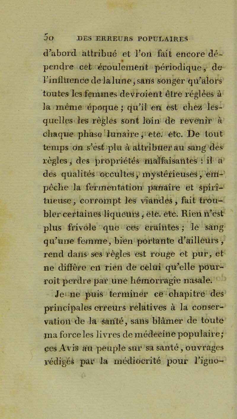 d’abord attribué et l’on fait encore dé- pendre cet écoulement périodique, de l’influence de lalune,sans songer qu’alors toutes les femmes devroient être réglées à la même époque ; qu’il en est chez les- quelles les règles sont loin de revenir à chaque phase lunaire, etc. etc. De tout temps on s’est plu à attribuer au sang des règles, des propriétés malfaisantes : il a des qualités occultes, mystérieuses, em- pêche la fermentation panâire et Spiri- tueuse, corrompt les viandes, fait trou- bler certaines liqueurs, etc. etc. Rien n’est plus frivole que ces craintes ; le sang qu’une femme, bien portante d’ailleurs, rend dans ses règles est rouge et pur, et ne diffère eil rien de celui qu’elle pour- roit perdre par une hémorragie nasale. Je ne puis terminer ce chapitre des principales erreurs relatives à la conser- vation de la santé, sans blâmer de toute jna force les livres de médecine populaire; ces Avis au peuple sur sa santé, ouvrages yédigéé par la médiocrité pour l’igno-