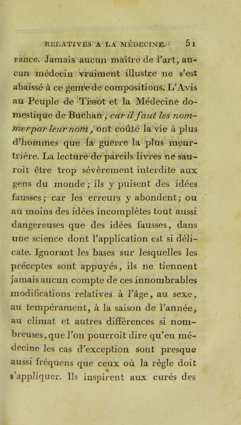 rance. Jamais aucun maître de l’art, au- cun médecin vraiment illustre ne s’est abaissé à ce genre de compositions. L’Avis au Peuple de Tissot et la Médecine do- mestique de Bucliàn, car il faut les nom- mer par leur nom ^ ont coûté la vie à plus d’hommes que la guerre la plus meur- trière. La lecture de pareils livres ne sau- roit être trop sévèrement interdite aux gens du monde; ils y puisent des idées fausses; car les erreurs y abondent; ou au moins des idées incomplètes tout aussi dangereuses que des idées fausses, dans une science dont l’application est si déli- cate. Ignorant les bases sur lesquelles les préceptes sont appuyés, ils ne tiennent jamais aucun compte de ces innombrables modifications relatives à l’âge, au sexe, au tempérament, à la saison de l’année, au climat et autres différences si nom- breuses, que l’on pourroit dire qu’en mé- decine les cas d’exception sont presque aussi fréquens que ceux où la règle doit s’appliquer. Ils inspirent aux curés des