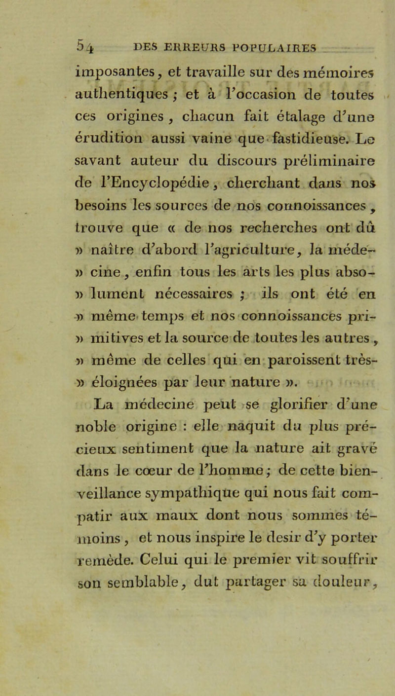 imposantes, et travaille sur des mémoires authentiques ; et à l’occasion de toutes ces origines , chacun fait étalage d’une érudition aussi vaine que fastidieuse. Le savant auteur du discours préliminaire de l’Encyclopédie, cherchant dans nos besoins les sources de nos cormoissances , trouve que « de nos recherches ont dû » naître d’abord l’agriculture, la méde- » cine, enfin tous les arts les plus abso- » 1 ument nécessaires ; ils ont été en » même temps et nos connoissances pri- » mitives et la source de toutes les autres , » même de celles qui en paroissent très- » éloignées par leur nature ». La médecine peut se glorifier d’une noble origine : elle naquit du plus pré- cieux sentiment que la nature ait gravé dans le cœur de l’homme; de cette bien- veillance sympathique qui nous fait com- patir aux maux dont nous sommes té- moins , et nous inspire le désir d’y porter remède. Celui qui le premier vit souffrir son semblable, dut partager sa douleur.