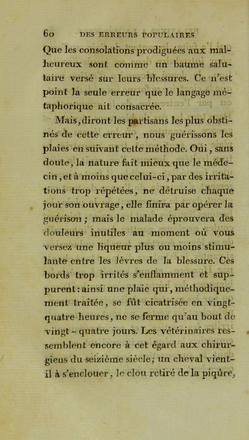 Que les consolations prodiguées aux mal- lieureux sont comme un baume salu- taire versé sur leurs blessures. Ce n’est point la seule erreur que le langage mé- taphorique ait consacrée. Mais, diront les partisans les plus obsti- nés de cette erreur, nous guérissons les plaies en suivant cette méthode. Oui, sans doute, la nature fait mieux que le méde- cin , et à moins que celui-ci, par des irrita- tions trop répétées, ne détruise chaque jour son ouvrage, elle finira par opérer la guérison ; mais le malade éprouvera des douleurs inutiles au moment où vous versez une liqueur plus ou moins stimu- lante entre les lèvres de la blessure. Ces bords trop irrités s’enflamment et sup- purent : ainsi une plaie qui, méthodique- ment traitée, se fût cicatrisée en vingt- quatre heures, ne se ferme qu’au bout de vingt - quatre jours. Les vétérinaires res- semblent encore à cet égard aux chirur- giens du seizième siècle; un cheval vient- il à s’enclouer, le cleu retiré de la piqûre.