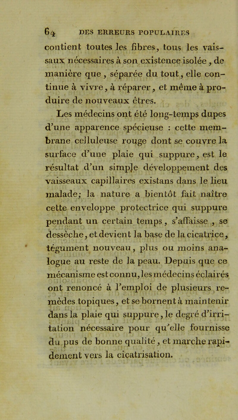 contient toutes ]es fibres, tous les vais- saux nécessaires à son existence isolée , de manière que , séparée du tout, elle con- tinue à vivre, à réparer, et même à pro- duire de nouveaux êtres. Les médecins ont été long-temps dupes d’une apparence spécieuse : cette mem- brane celluleuse rouge dont se couvre la surface d’une plaie qui suppure, est le résultat d’un simpje développement des vaisseaux capillaires existans dans le lieu malade; la nature a bientôt fait naître cette enveloppe protectrice qui suppure pendant un certain temps, s’affaisse , se dessèche, et devient la base de la cicatrice, tégument nouveau, plus ou moins ana- logue au reste de la peau. Depuis que ce mécanisme es t connu, les médecins éclairés ont renoncé à l’emploi de plusieurs re- mèdes topiques, et se bornent à maintenir dans la plaie qui suppure, le degré d’irri- tation nécessaire pour quJelle fournisse du pus de bonne qualité, et marche rapi- dement vers la cicatrisation.