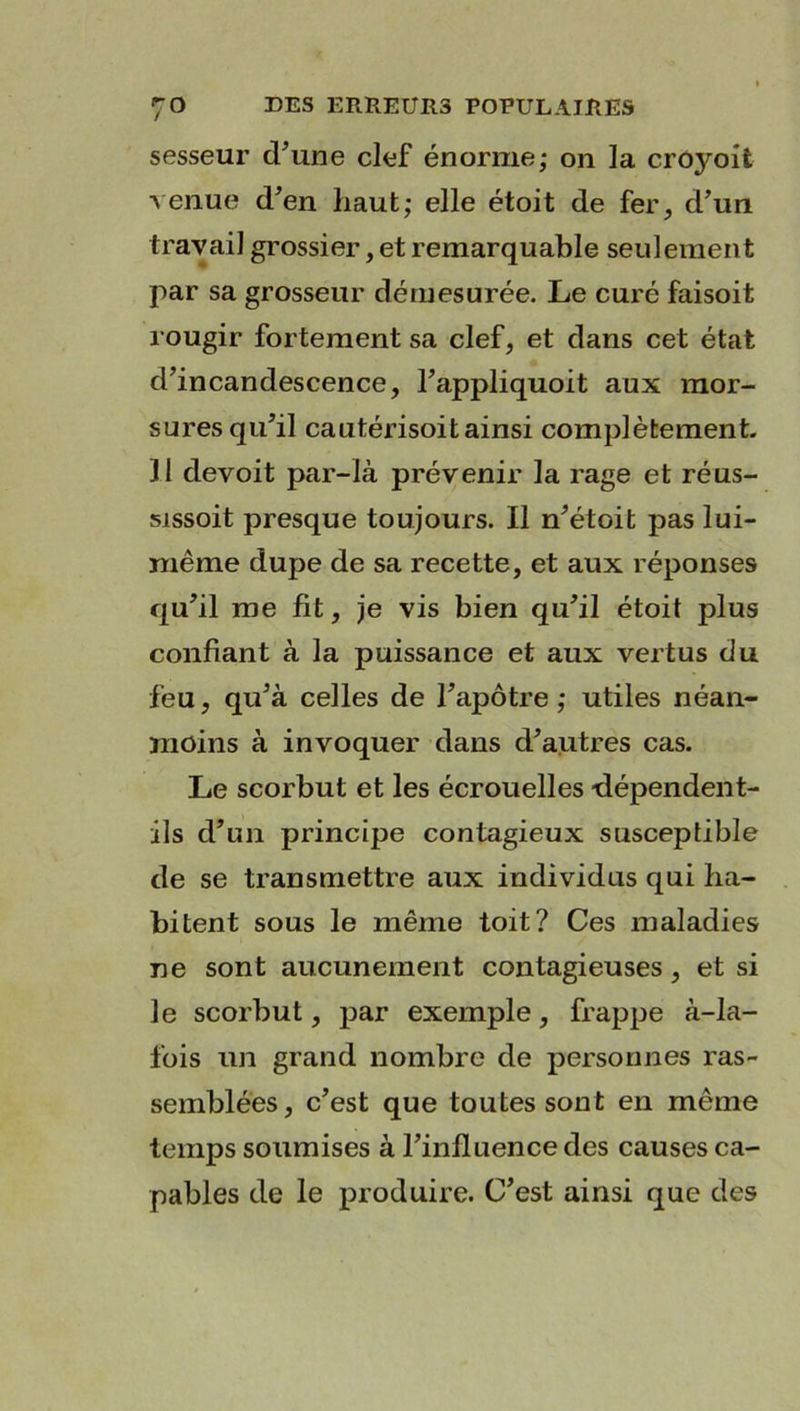 sesseur tFune clef énorme; on la croyoit venue d'en haut; elle étoit de fer, d’un travail grossier, et remarquable seulement par sa grosseur démesurée. Le curé faisoit rougir fortement sa clef, et dans cet état d’incandescence, l’appliquoit aux mor- sures qu’il cautérisoit ainsi complètement. 11 devoit par-là prévenir la rage et réus- sissoit presque toujours. Il n’étoit pas lui- même dupe de sa recette, et aux réponses qu’il me fit, je vis bien qu’il étoit plus confiant à la puissance et aux vertus du feu, qu’à celles de l’apôtre ; utiles néan- moins à invoquer dans d’autres cas. Le scorbut et les écrouelles dépendent- ils d’un principe contagieux susceptible de se transmettre aux individus qui ha- bitent sous le même toit? Ces maladies ne sont aucunement contagieuses, et si le scorbut, par exemple, frappe à-la- fois un grand nombre de personnes ras- semblées, c’est que toutes sont en même temps soumises à l’influence des causes ca- pables de le produire. C’est ainsi que des