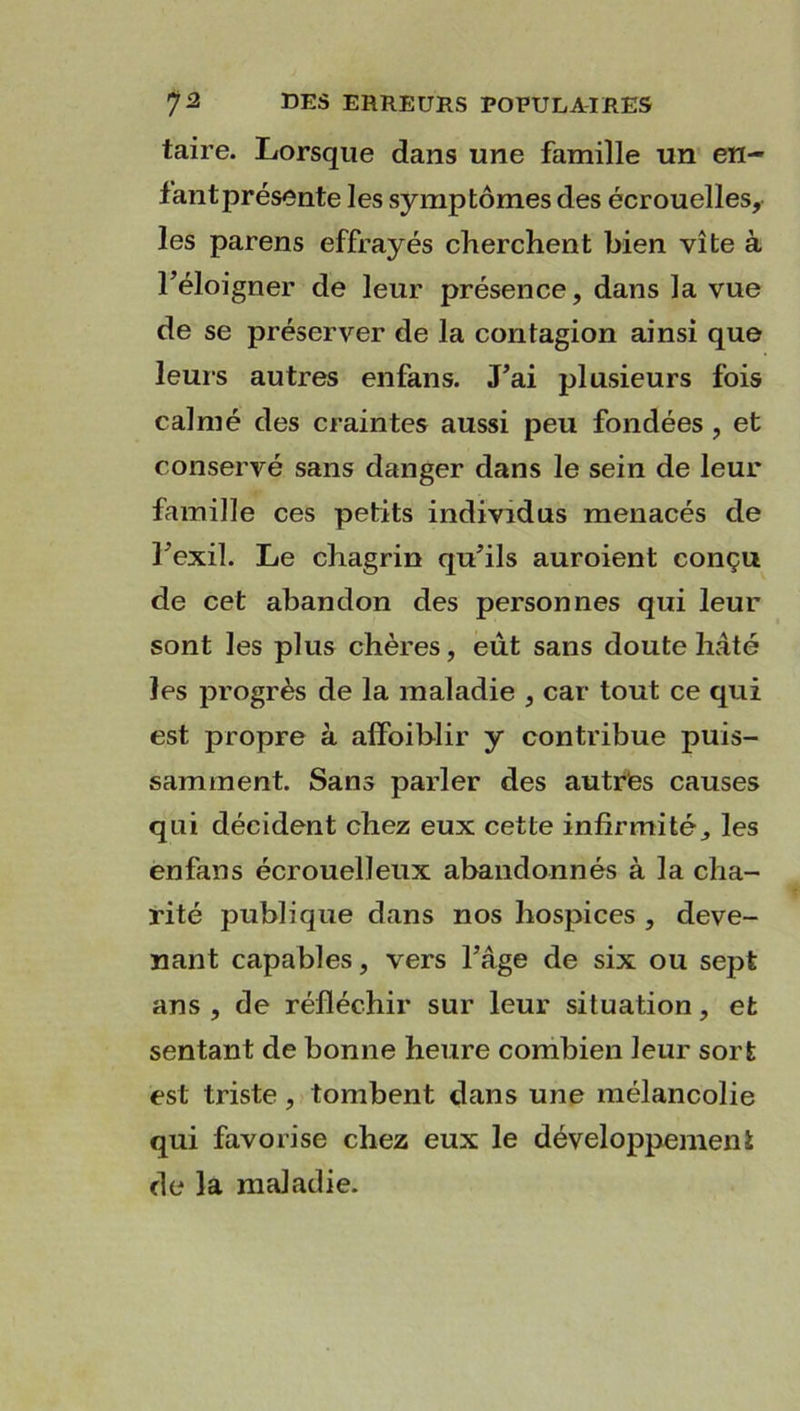 taire. Lorsque dans une famille un en- fant présente les symptômes des écrouelles, les parens effrayés cherchent bien vite à l’éloigner de leur présence, dans la vue de se préserver de la contagion ainsi que leurs autres enfans. J’ai plusieurs fois calmé des craintes aussi peu fondées , et conservé sans danger dans le sein de leur famille ces petits individus menacés de l’exil. Le chagrin qu’ils auroient conçu de cet abandon des personnes qui leur sont les plus chères, eut sans doute hâté les progrès de la maladie , car tout ce qui est propre à affoiblir y contribue puis- samment. Sans parler des autres causes qui décident chez eux cette infirmité, les enfans écrouelïeux abandonnés à la cha- rité publique dans nos hospices , deve- nant capables, vers l’âge de six ou sept ans , de réfléchir sur leur situation, et sentant de bonne heure combien leur sort est triste, tombent dans une mélancolie qui favorise chez eux le développement de la maladie.