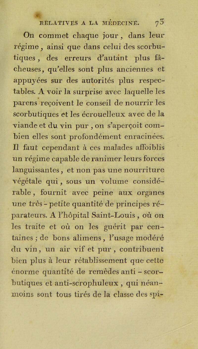 On commet chaque jour, dans leur régime, ainsi que dans celui des scorbu- tiques , des erreurs d’autant plus fâ- cheuses, qu’elles sont plus anciennes et appuyées sur des autorités plus respec- tables. A voir la surprise avec laquelle les païens reçoivent le conseil de nourrir les scorbutiques et les écrouelleux avec de la viande et du vin pur , on s’aperçoit com- bien elles sont profondément enracinées. Il faut cependant à ces malades affoiblis un régime capable de ranimer leurs forces languissantes, et non pas une nourriture végétale qui, sous un volume considé- rable , fournit avec peine aux organes une très-petite quantité de principes ré- parateurs. A l’hôpital Saint-Louis , où on les traite et où on les guérit par cen- taines ; de bons alimens, l’usage modéré du vin, un air vif et pur, contribuent bien plus à leur rétablissement que cette énorme quan tité de remèdes anti - scor- butiques et anti-scrophuleux , qui néan- moins sont tous tirés de la classe des spi-