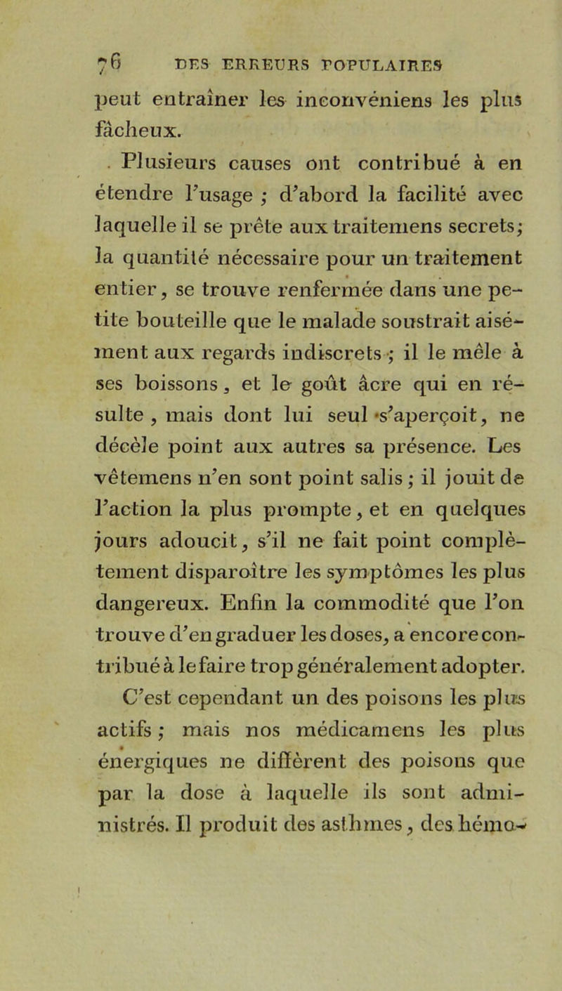 peut entraîner les ineonvéniens les plus fâcheux. Plusieurs causes ont contribué à en étendre l’usage ; d’abord la facilité avec laquelle il se prête aux traiteruens secrets; la quantité nécessaire pour un traitement entier, se trouve renfermée dans une pe- tite bouteille que le malade soustrait aisé- ment aux regards indiscrets ; il le mêle à ses boissons, et le goût âcre qui en ré- sulte , mais dont lui seul «s'aperçoit, ne décèle point aux autres sa présence. Les vêtemens n’en sont point salis ; il jouit de l’action la plus prompte, et en quelques jours adoucit, s’il ne fait point complè- tement disparaître les symptômes les plus dangereux. Enfin la commodité que l’on trouve d’en graduer les doses, a encore con- tribué à le faire trop général ement adopter. C’est cependant un des poisons les plus actifs ; mais nos médicamens les plus énergiques ne diffèrent des poisons que par la dose à laquelle ils sont admi- nistrés. Il produit des asthmes, des hémo-