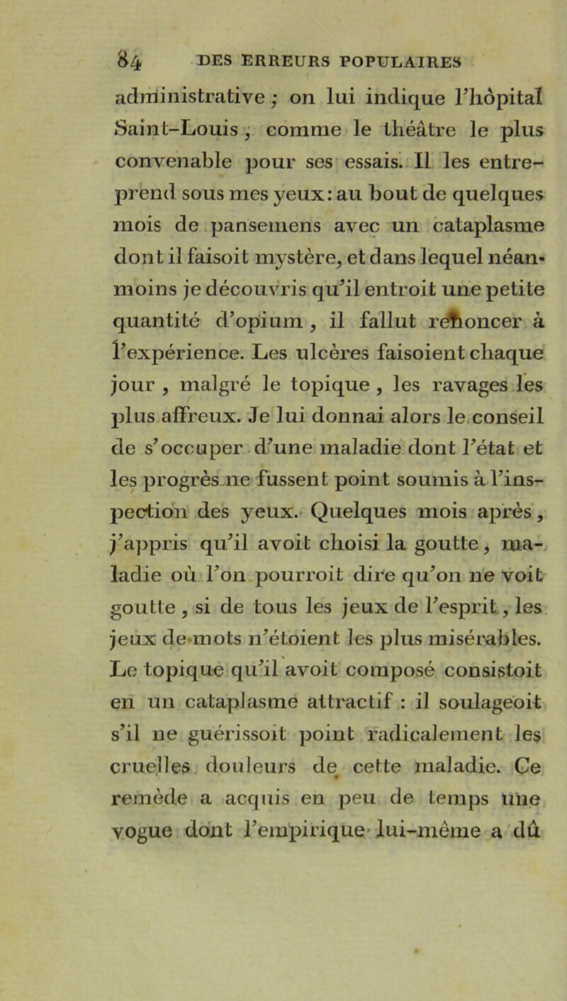 administrative ; on lui indique l’hôpital Saint-Louis , comme le théâtre le plus convenable pour ses essais. Il les entre- prend sous mes yeux: au bout de quelques mois de pansemens avec un cataplasme dont il faisoit mystère, et dans lequel néan- moins je découvris qu’il entroit une petite quantité d’opium , il fallut renoncer à l’expérience. Les ulcères faisoient chaque jour , malgré le topique , les ravages les plus affreux. Je lui donnai alors le conseil de s’occuper d’une maladie dont l’état et les progrès ne fussent point soumis à l’ins- pection des yeux. Quelques mois après, j’appris qu’il avoit choisi la goutte, ma- ladie où l’on pourroit dire qu’on ne voit goutte , si de tous les jeux de l’esprit, les jeux de-mots n’étoient les plus misérables. J-je topique qu’il avoit composé consistoit en un cataplasme attractif : il soulageoit s’il ne guérissoit point radicalement les cruelles douleurs de cette maladie. Ce remède a acquis en peu de temps une vogue dont l’empirique lui-même a du