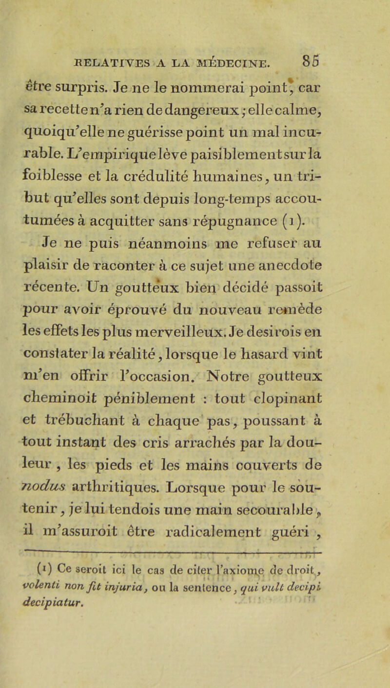 être surpris. Je ne le nommerai point* car sa recette n’a rien de dangereux ; elle calme, quoiqu’elle ne guérisse point un mal incu- rable. L’empirique lève paisiblement sur la foiblesse et la crédulité humaines, un tri- but qu’elles sont depuis long-temps accou- tumées à acquitter sans répugnance (1). Je ne puis néanmoins me refuser au plaisir de raconter à ce sujet une anecdote récente. Un goutte'ux bien décidé passoit pour avoir éprouvé du nouveau remède les effets les plus merveilleux. Je desirois en constater la réalité, lorsque le hasard vint m’en offrir l’occasion. Notre goutteux cheminoit péniblement : tout clopinant et trébuchant à chaque pas, poussant à tout instant des cris arrachés par la dou- leur , les pieds et les mains couverts de nodus arthritiques. Lorsque pour le sou- tenir , je lui tendois une main secourable,, il m’assuroit être radicalement guéri , (i) Ce seroit ici le cas de citer l’axioqje de droit , volenti non fit injuria, ou la sentence, qui vult devipi decipiatur.