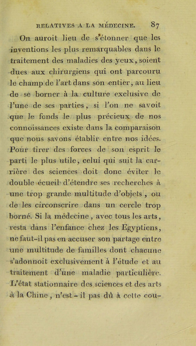 On auroit lieu de s'étonner que les inventions les plus remarquables dans le traitement des maladies des yeux, soient dues aux chirurgiens qui ont parcouru I le champ de Fart dans son entier, au lieu de se borner à la culture exclusive de Tune de ses parties, si Ton ne savoit que le fonds le plus précieux de nos connoissances existe dans la comparaison que nous savons établir entre nos idées. Pour tirer des forces de son esprit le parti le plus utile, celui qui suit la car- rière des sciences doit donc éviter le double écueil d’étendre ses recherches à une trop grande multitude d’objets , ou de les circonscrire dans un cercle trop borné. Si la médecine, avec tous les arts, resta dans l’enfance chez les Egyptiens, ne faut-il pas en accuser son partage entre une multitude de familles dont chacune s’adonnoit exclusivement à l’étude et au traitement d’une maladie particulière. L’état stationnaire des sciences et des arts -à la Chine , n’est - il pas du à celle cou-