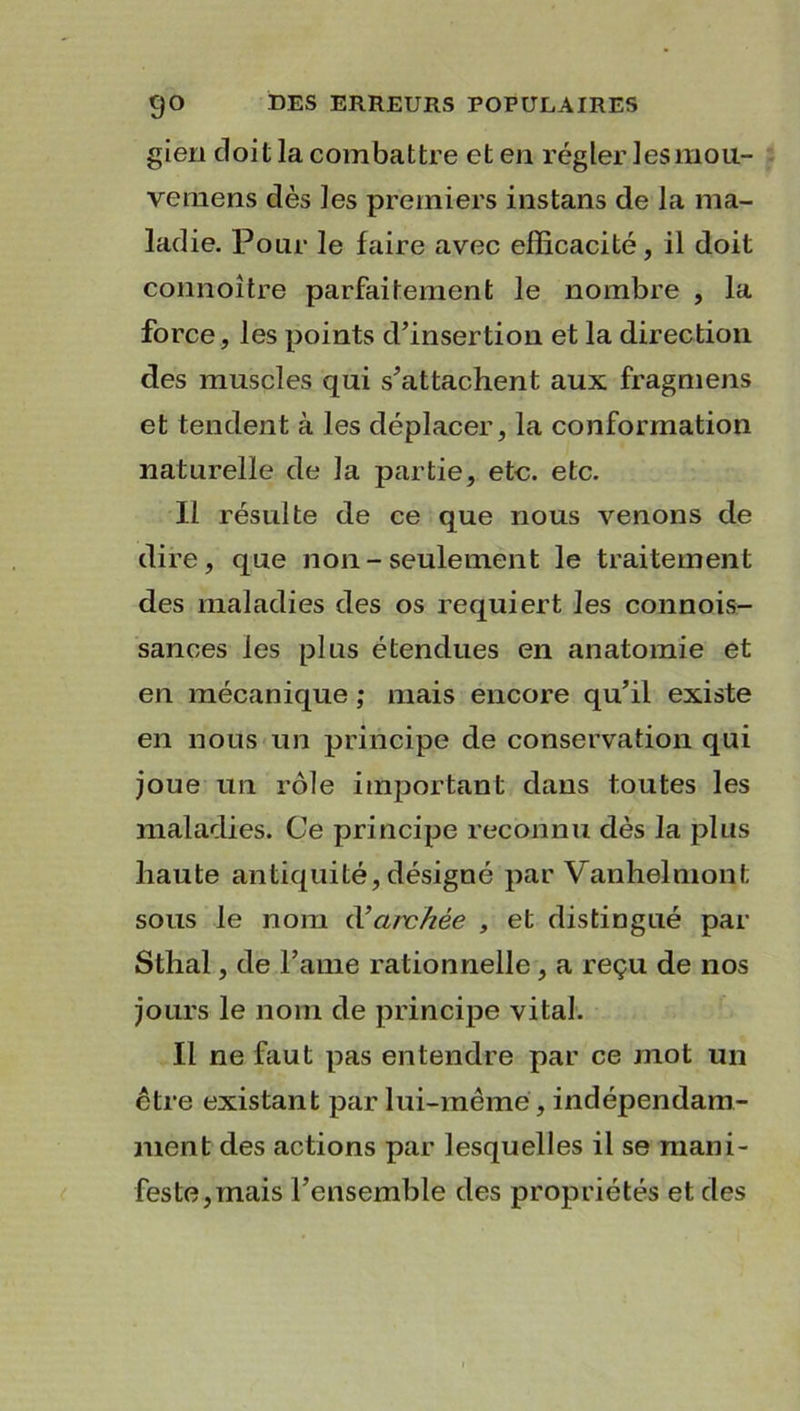 gien doit la combattre et en régler lesmou- vemens dès les premiers instans de la ma- ladie. Pour le faire avec efficacité, il doit connoître parfaitement le nombre , la force, les points d’insertion et la direction des muscles qui s’attachent aux fragmens et tendent à les déplacer, la conformation naturelle de la partie, etc. etc. Il résulte de ce que nous venons de dire, que non - seulement le traitement des maladies des os requiert les connois- sances les plus étendues en anatomie et en mécanique ; mais encore qu’il existe en nous un principe de conservation qui joue un rôle important dans toutes les maladies. Ce principe reconnu dès la plus haute antiquité, désigné par Vanhelmont sous le nom d’archée , et distingué par Sthal, de l’ame rationnelle , a reçu de nos jours le nom de principe vital. Il ne faut pas entendre par ce mot un être existant par lui-même, indépendam- ment des actions par lesquelles il se mani- feste, mais l’ensemble des propriétés et des