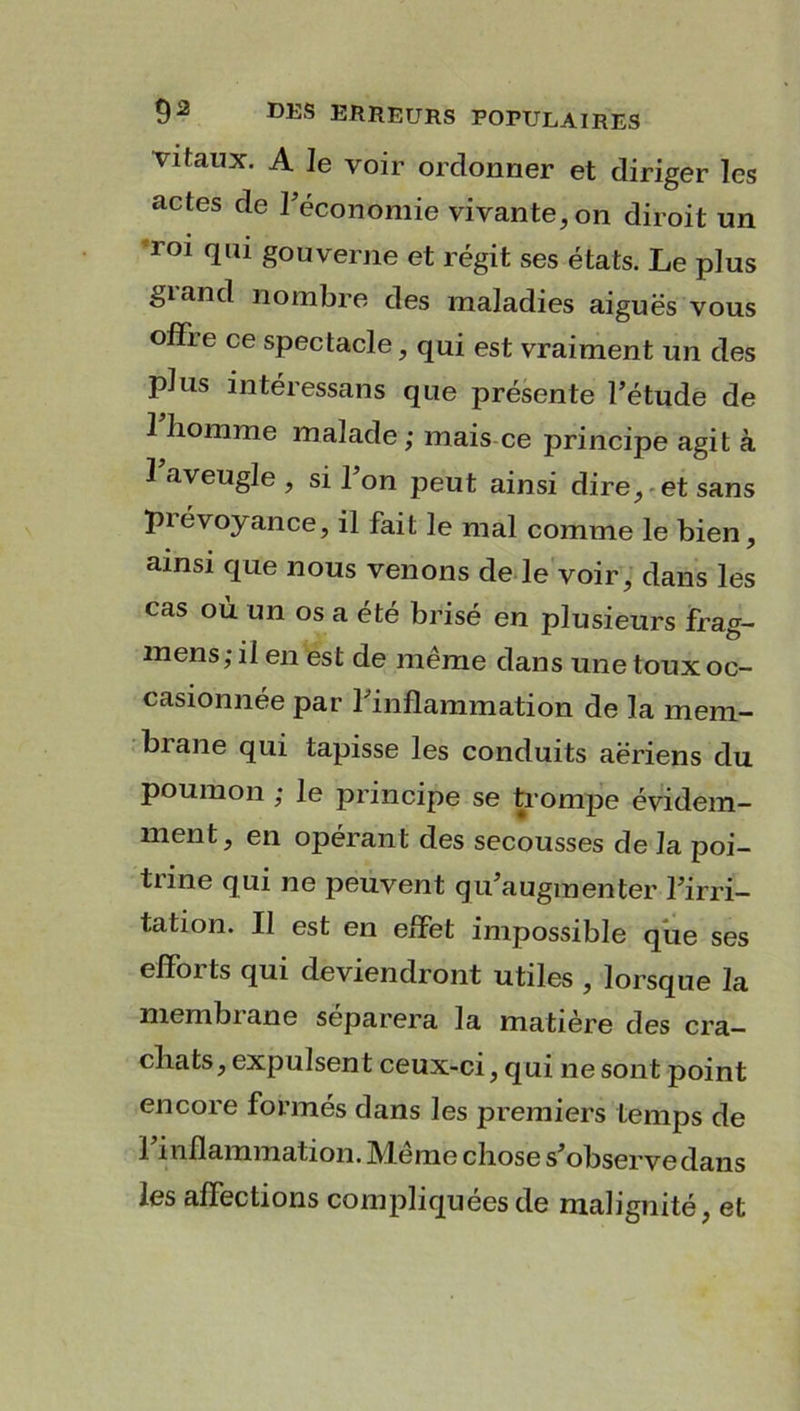 vitaux. A le voir ordonner et diriger les actes de Fécont)mie vivante, on diroit un roi qui gouverne et régit ses états. Le plus grand nombre des maladies aiguës vous offre ce spectacle, qui est vraiment un des plus intéressans que présente l’étude de 1 homme malade ; mais ce principe agit à 1 aveugle , si l’on peut ainsi dire, et sans piévoyance, il fait le mal comme le bien, ainsi que nous venons de le voir, dans les cas où un os a été brisé en plusieurs frag- mens; il en est de même dans une toux oc- casionnée par l’inflammation de la mem- brane qui tapisse les conduits aériens du poumon ; le principe se trompe évidem- ment, en opérant des secousses de J a poi- trine qui ne peuvent qu’augmenter l’irri- tation. Il est en effet impossible que ses efforts qui deviendront utiles , lorsque la membrane séparera la matière des cra- chats, expulsent ceux-ci, qui ne sont point encore formés dans les premiers temps de l’inflammation. Même chose s’observe dans les affections compliquées de malignité, et