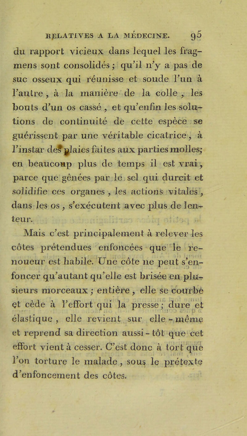 du rapport vicieux dans lequel les frag- mens sont consolidés ; qu’il n’y a pas de suc osseux qui réunisse et soude l’un à l’autre, à la manière de la colle , les bouts d’un os cassé , et qu’enfin les solu- tions de continuité de cette espèce se guérissent par une véîütable cicatrice, à l’instar de?glaies faites aux parties molles; en beaucoup plus de temps il est vrai, parce que gênées par le sel qui durcit et solidifie ces organes, les actions vitales, dans les os, s’exécutent avec plus de len- teur. Mais c’est principalement à relever les côtes prétendues enfoncées que le re- noueur est habile. Une côte ne peut s’en- foncer qu’autant qu’elle est brisée en plu- sieurs morceaux; entière, elle se courbé çt cède à l’effort qui la presse; dure et élastique, elle revient sur elle - même et reprend sa direction aussi - tôt que cet effort vient à cesser. C’est donc à tort que l’on torture le malade, sous le prétexte d’enfoncement des côtes.