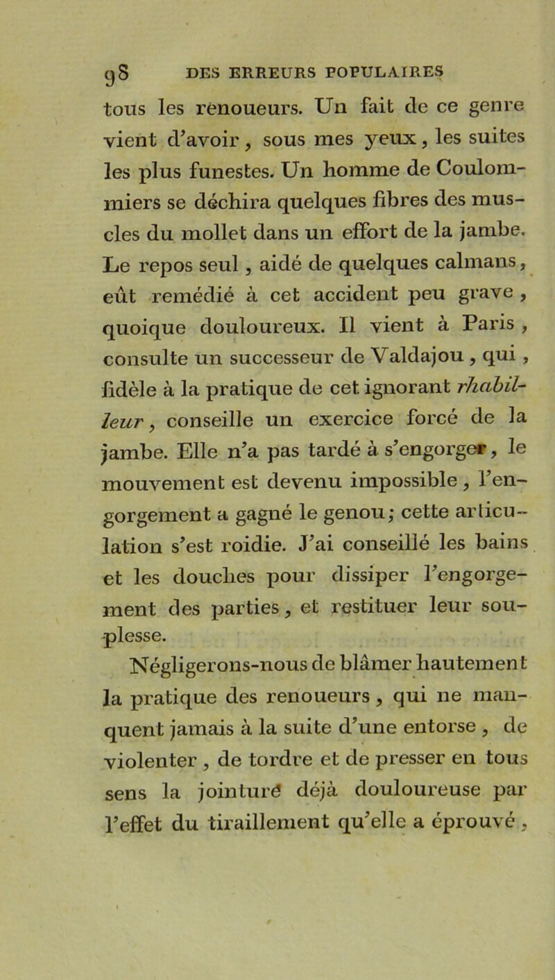 tous les renoueurs. Un fait de ce genre vient d’avoir , sous mes yeux, les suites les plus funestes. Un homme de Coulom- miers se déchira quelques fibres des mus- cles du mollet dans un effort de la jambe. Le repos seul, aidé de quelques caïmans, eût remédié à cet accident peu grave , quoique douloureux. Il vient à Paris , consulte un successeur de Valdajou , qui, fidèle à la pratique de cet ignorant rhabil- leur, conseille un exercice forcé de la jambe. Elle n’a pas tardé à s’engorger, le mouvement est devenu impossible , l’en- gorgement a gagné le genou; cette articu- lation s’est roidie. J’ai conseillé les bains et les douches pour dissiper l’engorge- ment des parties, et restituer leur sou- plesse. Négligerons-nous de blâmer hautemen t la pratique des renoueurs, qui ne man- quent jamais à la suite d’une entorse , de violenter , de tordre et de presser en tous sens la jointuré déjà douloureuse par l’effet du tiraillement qu’elle a éprouvé .