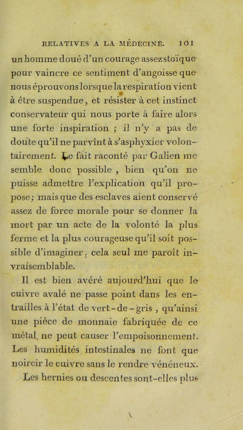 un homme cloué d’un courage assez stoïque pour vaincre ce sentiment d’angoisse que nous éprouvons lorsque la respiration vien t à être suspendue, et résister à cet instinct conservateur qui nous porte à faire alors une forte inspiration ; il n’y a pas de cloute qu’il ne parvînt à s’asphyxier volon- tairement. j^e fait raconté par Galien me semble donc possible , bien qu’on ne puisse admettre l’explication qu’il pro- pose; mais que des esclaves aient conservé assez de force morale pour se donner la mort par un acte de la volonté la plus ferme et la plus courageuse qu’il soit pos- sible d’imaginer r cela seul me paroit in- vraisemblable. Il est bien avéré aujourd’hui que le cuivre avalé ne passe point dans les en- trailles à l’état de vert-de-gris , qu’ainsi une pièce de monnaie fabriquée de ce métal ne peut causer l’empoisonnement. Les humidités intestinales ne font que noircir le cuivre sans le rendre vénéneux. Les hernies ou descentes sont-elles plus