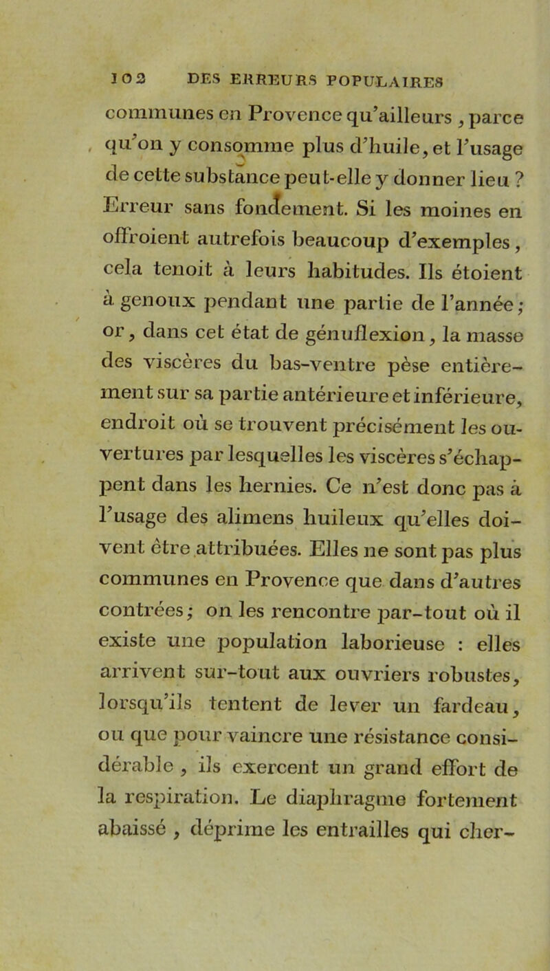 communes en Provence qu’ailleurs , parce qu'on y consomme plus d'huile, et l'usage de cette substance peut-elle y donner lieu ? Erreur sans fondement. Si les moines en ofïroient autrefois beaucoup d'exemples , cela tenoit à leurs habitudes. Ils étoient à genoux pendant une partie de l’année; or, dans cet état de génuflexion, la masse des viscères du bas-ventre pèse entière- ment sur sa partie antérieure et inférieure, endroit ou se trouvent précisément les ou- vertures par lesquelles les viscères s'échap- pent dans les hernies. Ce n’est donc pas à l'usage des alimens huileux qu'elles doi- vent être attribuées. Elles ne sont pas plus communes en Provence que dans d'autres contrées; on les l’encontre par-tout où il existe une population laborieuse : elles arrivent sur-tout aux ouvriers robustes, lorsqu’ils tentent de lever un fardeau, ou que pour vaincre une résistance consi- dérable , ils exercent un grand effort de la respiration. Le diaphragme fortement abaissé , déprime les entrailles qui cher-