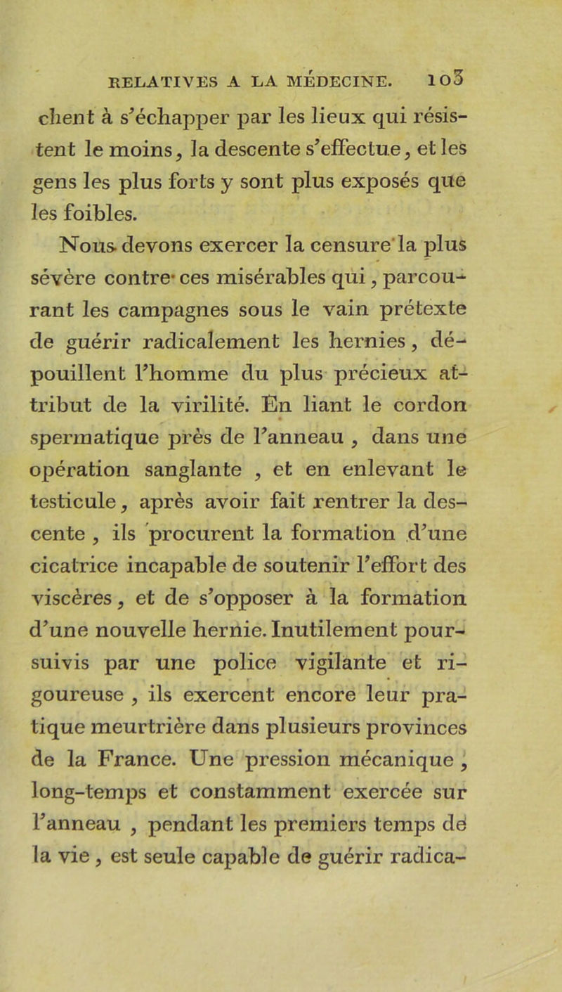 client à s’échapper par les lieux qui résis- tent le moins, la descente s’effectue, et les gens les plus forts y sont plus exposés que les foibles. Nous devons exercer la censure la plus sévère contre- ces misérables qui, parcou- rant les campagnes sous le vain prétexte de guérir radicalement les hernies, dé- pouillent l’homme du plus précieux at- tribut de la virilité. En liant le cordon spermatique près de l’anneau , dans une opération sanglante , et en enlevant le testicule, après avoir fait rentrer la des- cente , ils procurent la formation d’une cicatrice incapable de soutenir l’effort des viscères, et de s’opposer à la formation d’une nouvelle hernie. Inutilement pour- suivis par une police vigilante et ri- goureuse , ils exercent encore leur pra- tique meurtrière dans plusieurs provinces de la France. Une pression mécanique , long-temps et constamment exercée sur l’anneau , pendant les premiers temps dd la vie , est seule capable de guérir radica-