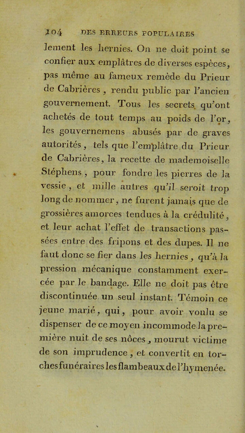 Jement les hernies. On ne doit point se confier aux emplâtres de diverses espèces, pas même au fameux remède du Prieur de Cabrières , rendu public par l'ancien gouvernement. Tous les secrets, qu'ont achetés de tout temps au poids de l’or, les gouvernemens abusés par de graves autorités, tels que l’emplâtre du Prieur de Cabrières, la recette de mademoiselle Stéphens , pour fondre les pierres de la vessie , et mille autres qu’il seroit trop long de nommer, ne furent jamais que de grossières amorces tendues à la crédulité, et leur achat l’effet de transactions pas- sées entre des fripons et des dupes. Il ne faut donc se fier dans les hernies , qu’à la pression mécanique constamment exer- cée par Je bandage. Elle ne doit pas être discontinuée un seul instant. Témoin ce jeune marié, qui, pour avoir voulu se dispenser de ce moyen incommode Japre- mière nuit de ses noces, mourut victime de son imprudence, et convertit en tor- ches funéraires les flambeaux de l’hymenée.