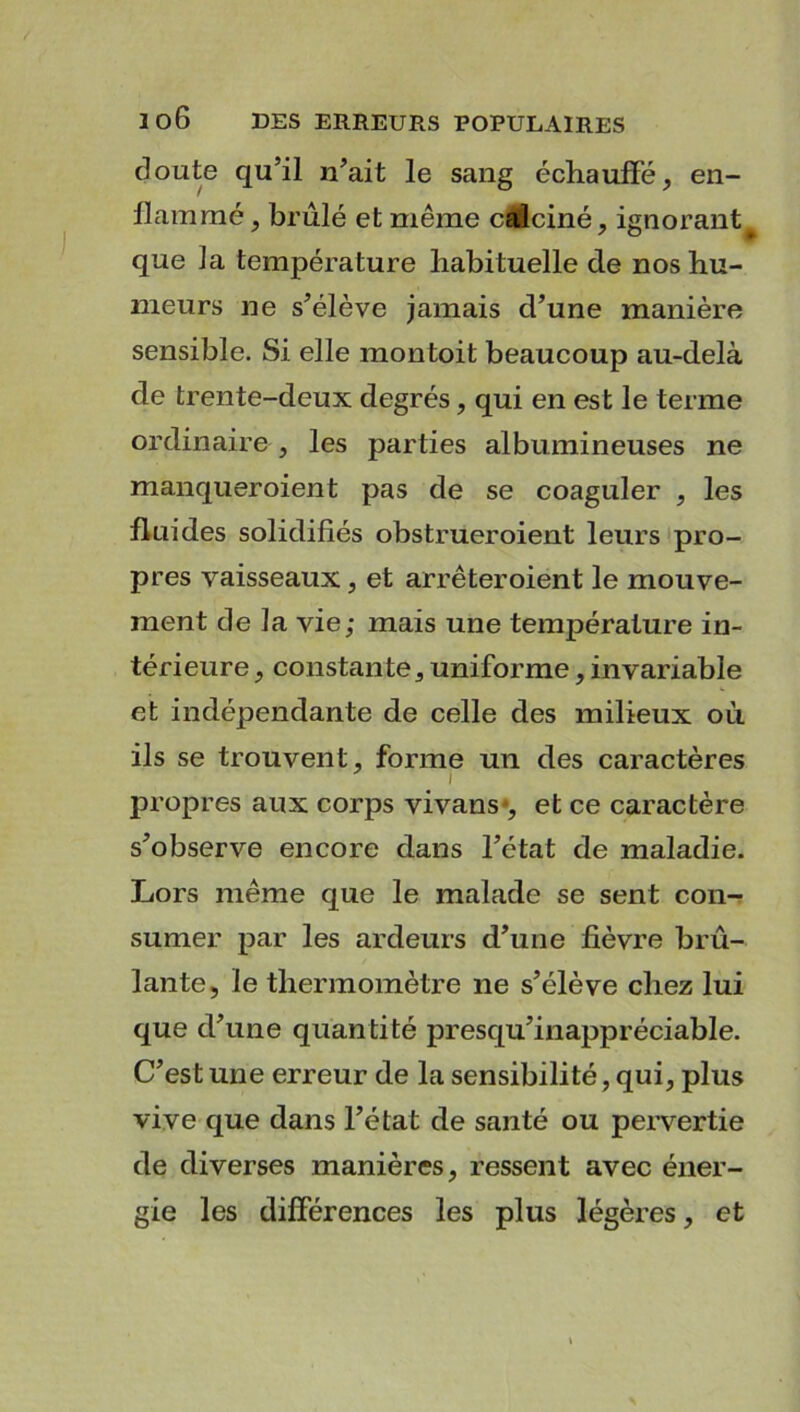 doute qu’il n’ait le sang échauffé, en- flammé , brûlé et même calciné, ignorant^ que la température habituelle de nos hu- meurs ne s’élève jamais d’une manière sensible. Si elle montoit beaucoup au-delà de trente-deux degrés, qui en est le terme ordinaire , les parties albumineuses ne manqueroient pas de se coaguler , les fluides solidifiés obstrueroient leurs pro- pres vaisseaux, et arrêteroient le mouve- ment de la vie; mais une température in- térieure , constante, uniforme, invariable et indépendante de celle des milieux où ils se trouvent, forme un des caractères propres aux corps vivans*, et ce caractère s’observe encore dans l’état de maladie. Lors même que le malade se sent con- sumer par les ardeurs d’une fièvre brû- lante, le thermomètre ne s’élève chez lui que d’une quantité presqu’inappréciable. C’est une erreur de la sensibilité, qui, plus vive que dans l’état de santé ou pervertie de diverses manières, ressent avec éner- gie les différences les plus légères, et