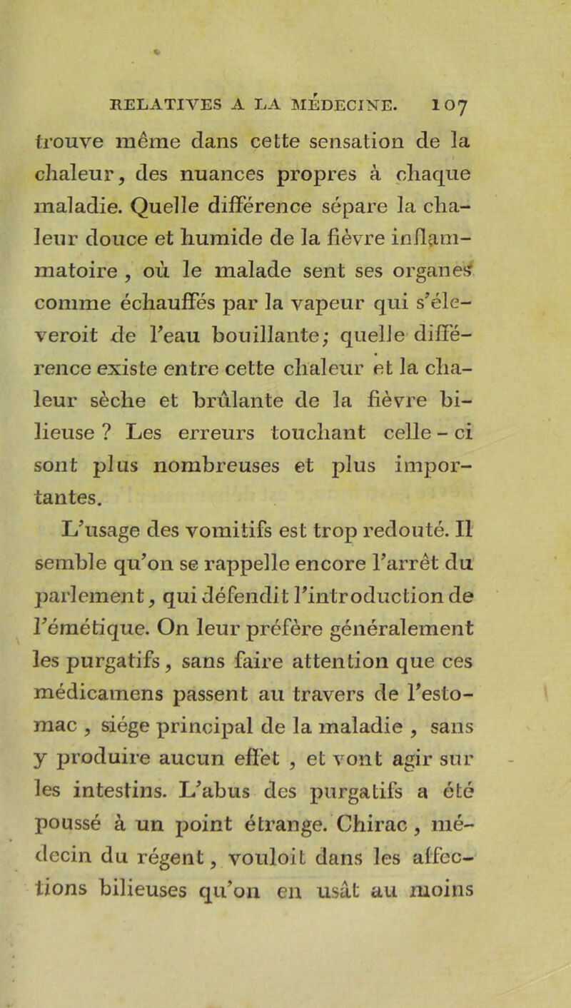 trouve même dans cette sensation de la chaleur, des nuances propres à chaque maladie. Quelle différence sépare la cha- leur douce et humide de la fièvre inflam- matoire , où le malade sent ses organes comme échauffés par la vapeur qui s’éle- veroit de l'eau bouillante; quelle diffé- rence existe entre cette chaleur et la cha- leur sèche et brûlante de la fièvre bi- lieuse ? Les erreurs touchant celle - ci sont plus nombreuses et plus impor- tantes. L’usage des vomitifs est trop redouté. Il semble qu’on se rappelle encore l’arrêt du parlement, qui défendit l’introduction de l’émétique. On leur préfère généralement les purgatifs, sans faire attention que ces médicamens passent au travers de l’esto- mac , siège principal de la maladie , sans y produire aucun effet , et vont agir sur les intestins. L’abus des purgatifs a été poussé à un point étrange. Chirac , mé- decin du régent, vouloit dans les affec- tions bilieuses qu’on en usât au moins