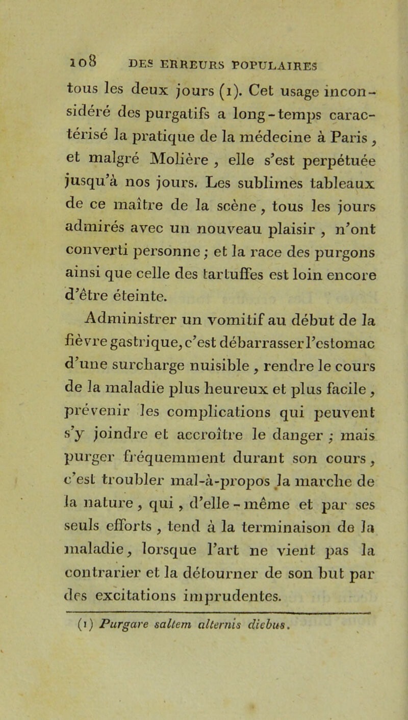 tous les deux jours (1). Cet usage incon- sidéré des purgatifs a long-temps carac- térisé la pratique de la médecine à Paris , et malgré Molière , elle s’est perpétuée jusqu’à nos jours. Les sublimes tableaux de ce maître de la scène , tous les jours admirés avec un nouveau plaisir , n’ont converti personne ; et la race des purgons ainsi que celle des tartuffes est loin encore d’être éteinte. Administrer un vomitif au début de la fièvre gastrique, c’est débarrasser l’estomac d’une surcharge nuisible , rendre le cours de la maladie plus heureux et plus facile, prévenir les complications qui peuvent s’y joindre et accroître le danger ; mais purger fréquemment durant son cours, c’est troubler mal-à-propos la marche de la nature , qui, d’elle - même et par ses seuls efforts , tend à la terminaison de la maladie, lorsque l’art ne vient pas la contrarier et la détourner de son but par des excitations imprudentes. (i) Purgare saltem alternis dicbus.