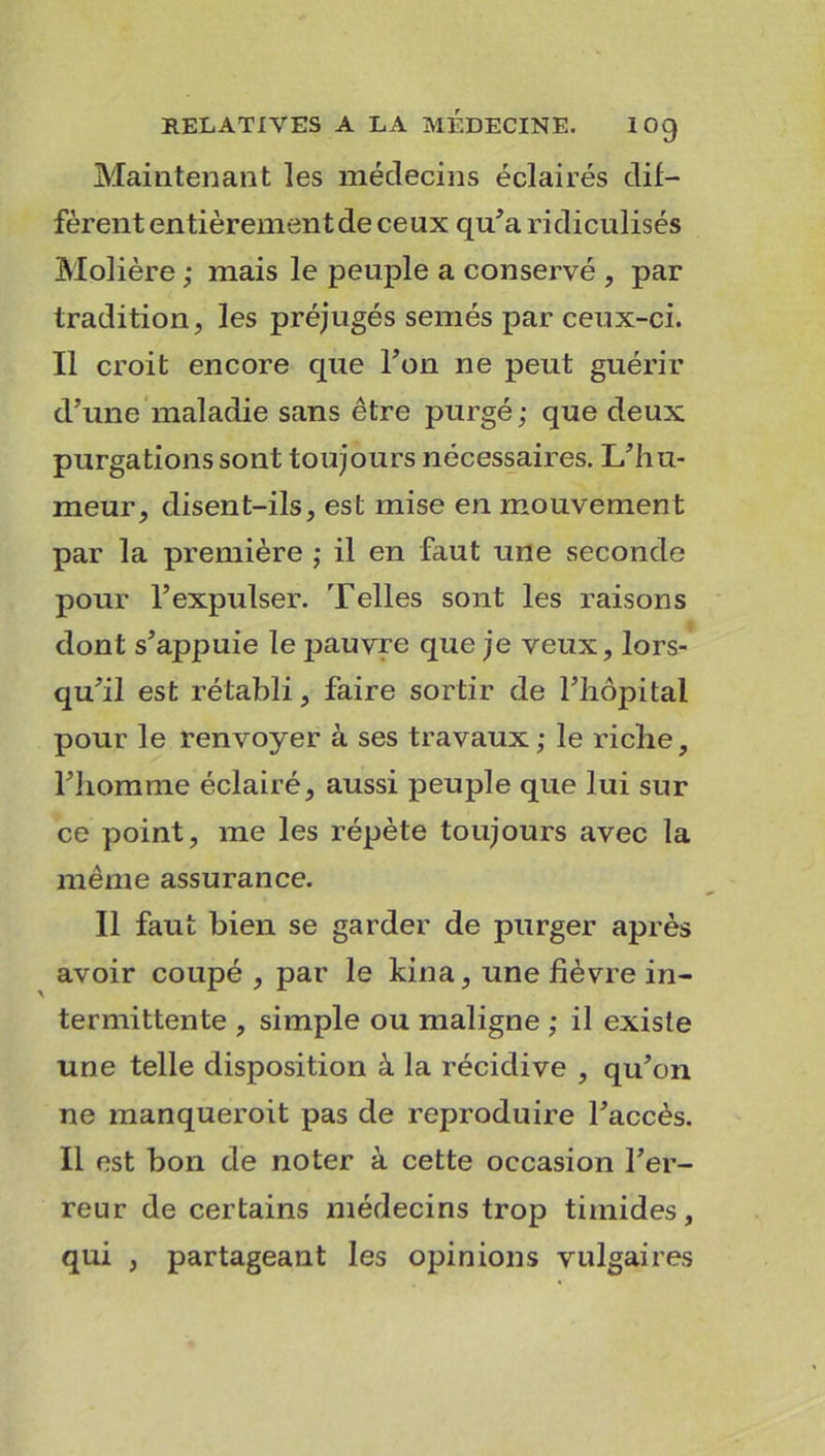 Maintenant les médecins éclairés dif- fèrent en fièrement de ceux qu’a ridiculisés Molière ; mais le peuple a conservé , par tradition, les préjugés semés par ceux-ci. Il croit encore cpie Ton ne peut guérir d’une maladie sans être purgé; que deux purgations sont toujours nécessaires. L’hu- meur, disent-ils, est mise en mouvement par la première ; il en faut une seconde pour l’expulser. Telles sont les raisons dont s’appuie le jmuvre que je veux, lors- qu’il est rétabli, faire sortir de l’hôpital pour le renvoyer à ses travaux; le riche, l’homme éclairé, aussi peuple que lui sur ce point, me les répète toujours avec la même assurance. Il faut bien se garder de purger après avoir coupé , par le kina, une fièvre in- termittente , simple ou maligne ; il existe une telle disposition à la récidive , qu’on ne manqueroit pas de reproduire l’accès. Il est bon de noter à cette occasion l’er- reur de certains médecins trop timides, qui , partageant les opinions vulgaires