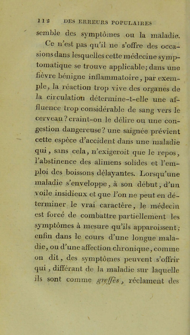 semble des symptômes ou la maladie. Ce 11 est pas qu’il 11e s’offre des occa- sions dans lesquelles cette médecine symp- tomatique se trouve applicable; dans une lièvre bénigne inflammatoire, par exem- ple, la réaction trop vive des organes de la circulation détermine-t-elle une af- fluence trop considérable de sang vers le cerveau ? craint-on le délire ou une con- gestion. dangereuse? une saignée prévient cette espèce d’accident dans une maladie qui, sans cela, n’exigeroit que le repos, l’abstinence des alimens solides et rem- ploi des boissons délayantes. Lorsqu’une maladie s’enveloppe, à son début, d’un voile insidieux et que l’on ne jjeut en dé- terminer le vrai caractère, le médecin est forcé de combattre partiellement les symptômes a mesure qu’ils apparoissent ; enfin clans le cours d’une longue mala- die, ou d une affection chronique, comme on dit, des symptômes peuvent s’offrir qui, différant de la maladie sur laquelle ils sont comme greffes, réclament des