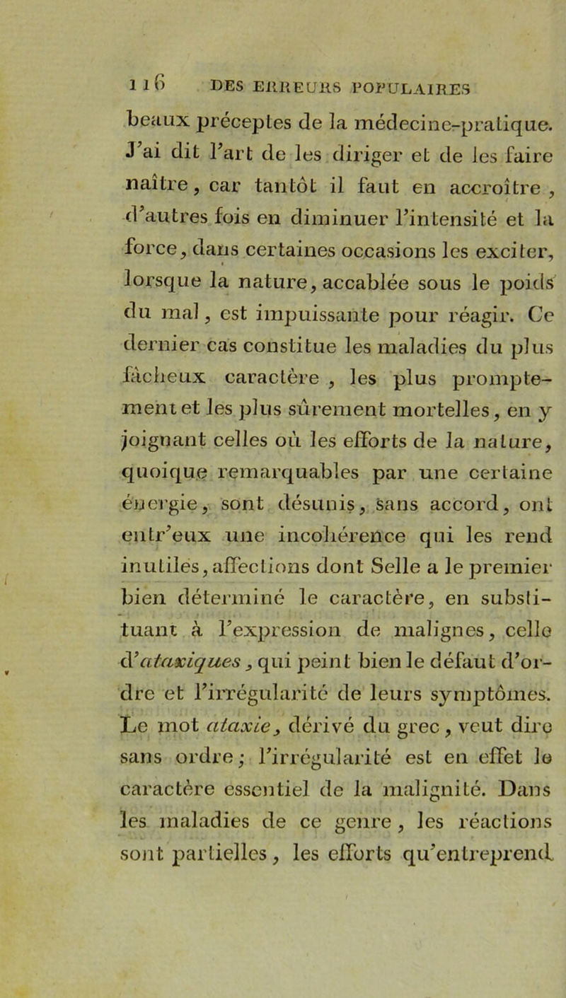 beaux préceptes de la médecine-pratique. J’ai dit l’art de les diriger et de les faire naître, car tantôt il faut en accroître , d’autres fois en diminuer l’intensité et la force, dans certaines occasions les exciter, lorsque la nature, accablée sous le poids du mal, est impuissante pour réagir. Ce dernier cas constitue les maladies du plus fâcheux caractère , les plus prompte- ment et les plus sûrement mortelles, en y joignant celles où les efforts de la nature, quoique remarquables par une certaine énergie, sont désunis, sans accord, ont entr’eux une incohérence qui les rend inutiles, affections dont Selle a le premier bien déterminé le caractère, en substi- tuant à l’expression de malignes, celle cl’ataviques , qui peint bien le défaut d’or- dre et l’irrégularité de leurs symptômes. Le mot ataxie, dérivé du grec, veut dire sans ordre ; l’irrégularité est en effet le caractère essentiel de la malignité. Dans les maladies de ce genre , les réactions sont partielles, les efforts qu’entreprend.