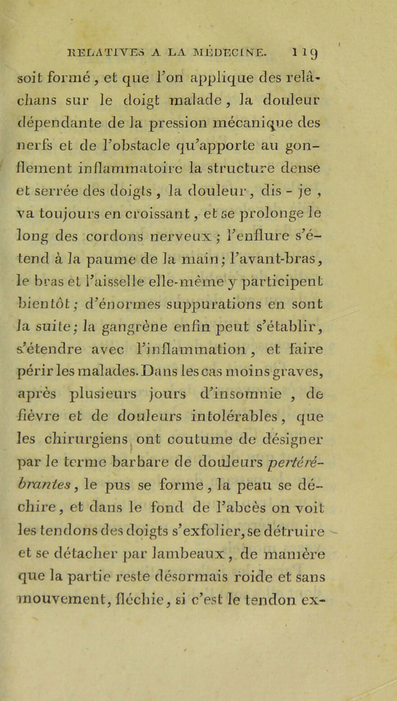 soit formé , et que l’on applique des relâ- chans sur le doigt malade, la douleur dépendante de la pression mécanique des nerfs et de l’obstacle qu’apporte au gon- flement inflammatoire la structure dense et serrée des doigts , la douleur, dis - je , va toujours en croissant, et se prolonge le long des cordons nerveux ; l’enflure s’é- tend à la paume de la main; l’avant-bras, le bras et l’aisselle elle-même y participent bientôt; d’énormes suppurations en sont fa suite; la gangrène enfin peut s’établir, s’étendre avec l’inflammation, et faire périr les malades. Dans les cas moins graves, après plusieurs jours d’insomnie , de fièvre et de douleurs intolérables, que les chirurgiens ont coutume de désigner par le terme barbare de douleurs pertéiê,- biuntes, le pus se forme, la peau se dé- chire, et dans le fond de l’abcès on voit les tendons des doigts s’exfolier, se détruire et se détacher par lambeaux , de manière que la partie reste désormais roide et sans mouvement, fléchie, si c’est le tendon ex-