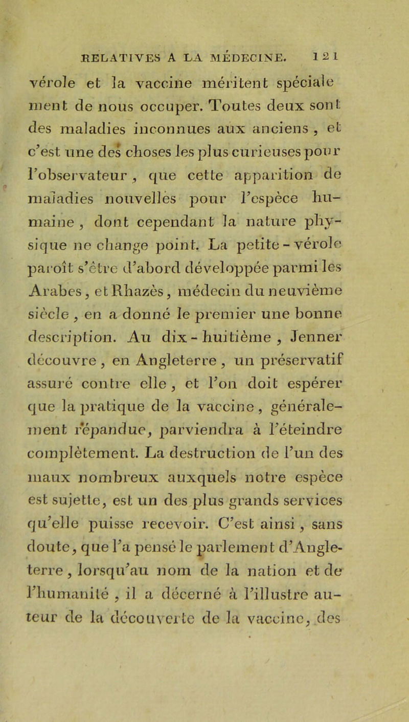 vérole et la vaccine méritent spéciale ment de nous occuper. Toutes deux sont des maladies inconnues aux anciens , et c’est une des choses les plus curieuses pour l’observateur , que cette apparition de maladies nouvelles pour l’espèce hu- maine , dont cependant la nature phy- sique ne change point. La petite - vérole paroît s’être d’abord développée parmi les Arabes, et Rhazès, médecin du neuvième siècle , en a donné le premier une bonne description. Au dix - huitième , Jenner découvre , en Angleterre , un préservatif assuré contre elle, et l’on doit espérer que la pratique de la vaccine, générale- ment répandu'e, parviendra à l’éteindre complètement. La destruction de l’un des maux nombreux auxquels notre espèce est sujette, est un des plus grands services qu’elle puisse recevoir. C’est ainsi, sans doute, que l’a pensé le parlement d’Angle- terre , lorsqu’au nom de la nation et de l’humanité , il a décerné à l’illustre au- teur de la découverte de la vaccine, des