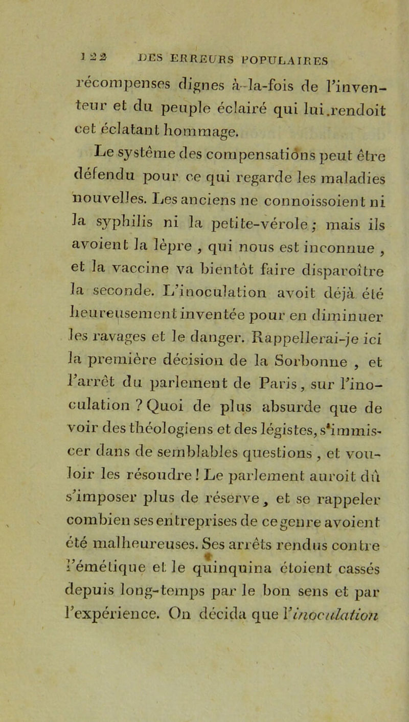 récompenses clignes à-la-fois de l’inven- teur et du peuple éclairé qui lui.rendoit cet éclatant hommage. Le système des compensations peut être défendu pour ce qui regarde les maladies nouvelles. Les anciens ne connoissoient ni la syphilis ni la petite-vérole; mais ils avoient la lèpre , qui nous est inconnue , et la vaccine va bientôt faire disparoître la seconde. L'inoculation avoit déjà été heureusement inventée pour en diminuer les ravages et le danger. Rappellerai-je ici la première décision de la Sorbonne , et l’arrêt du parlement de Paris, sur l’ino- culation ? Quoi de plus absurde que de voir des théologiens et des légistes, s'immis- cer dans de semblables questions , et vou- loir les résoudre ! Le parlement auroit du s’imposer plus de réserve, et se rappeler combien ses entreprises de cegenre avoient été malheureuses. Ses arrêts rendus contre l’émétique et le quinquina étoient cassés depuis long-temps par le bon sens et par l’expérience. On décida que Y inoculation