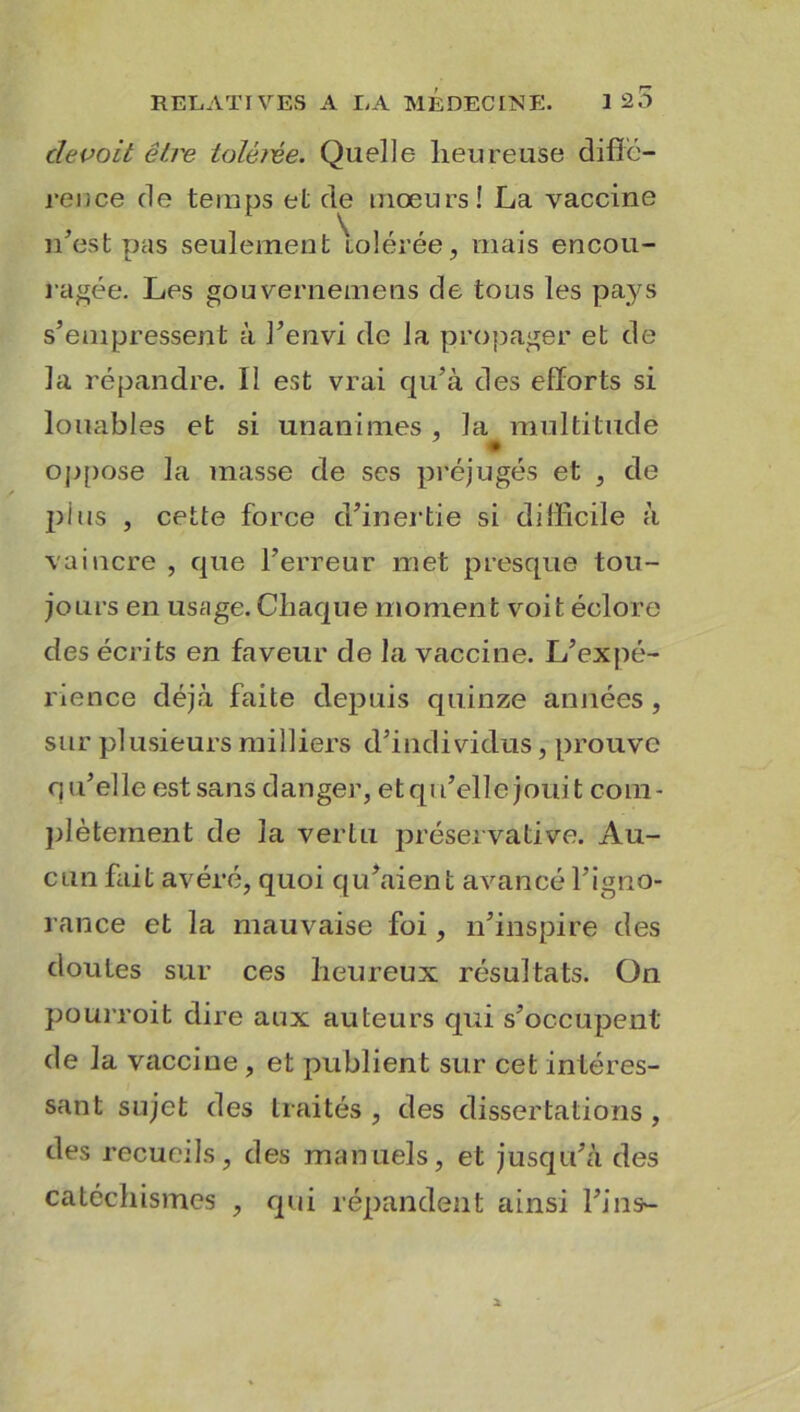 clevoit être ioléfve. Quelle heureuse diffé- rence de temps et de mœurs! La vaccine n’est pas seulement tolérée, mais encou- ragée. Les gouvernemens de tous les pays s’empressent à l’envi de la propager et de la répandre. Il est vrai qu’à des efforts si louables et si unanimes , la multitude oppose la masse de ses préjugés et , de plus , cette force d’inertie si difficile à vaincre , que l’erreur met presque tou- jours en usage. Chaque moment voit éclore des écrits en faveur de la vaccine. L’expé- rience déjà faite depuis quinze années , sur plusieurs milliers d’individus, prouve qu’elle est sans danger, etqu’ellejouit com- plètement de la vertu préservative. Au- cun fait avéré, quoi qu’aient avancé l’igno- rance et la mauvaise foi, n’inspire des doutes sur ces heureux résultats. On pourroit dire aux auteurs qui s’occupent de la vaccine, et publient sur cet intéres- sant sujet des traités , des dissertations , des recueils, des manuels, et jusqu’à des catéchismes , qui répandent ainsi l’ins-