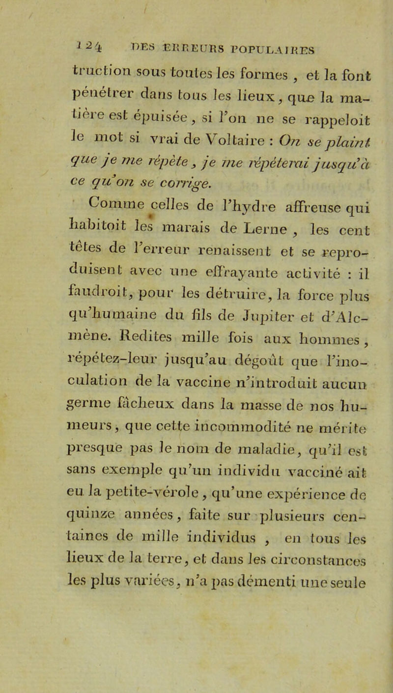 ti uction sous toutes les formes , et la font pénétrer dans tous les lieux, que la ma- tière est épuisée, si l’on ne se rappeloit le mot si vrai de Voltaire : ()?i se plaint que je me répète , je me mpéteixii jusqu’à ce quon se corrige. Comme celles de l’hydre affreuse qui liabitoit les marais de Lerne , les cent têtes de l’erreur renaissent et se repro- duisent avec une effrayante activité : il faudroit, pour les détruire, la force plus qu’humaine du fils de Jupiter et d’Alc- mène. Redites mille fois aux hommes , répétez-leur jusqu’au dégoût que l’ino- culation de la vaccine n’introduit aucun germe fâcheux dans la masse de nos hu- meurs, que cette incommodité ne mérite presque pas le nom de maladie, qu’il est sans exemple qu’un individu vacciné ait eu la petite-vérole , qu’une expérience de quinze années, faite sur plusieurs cen- taines de mille individus , en tous les lieux de la terre, et dans les circonstances les plus variées, n’a pas démenti une seule