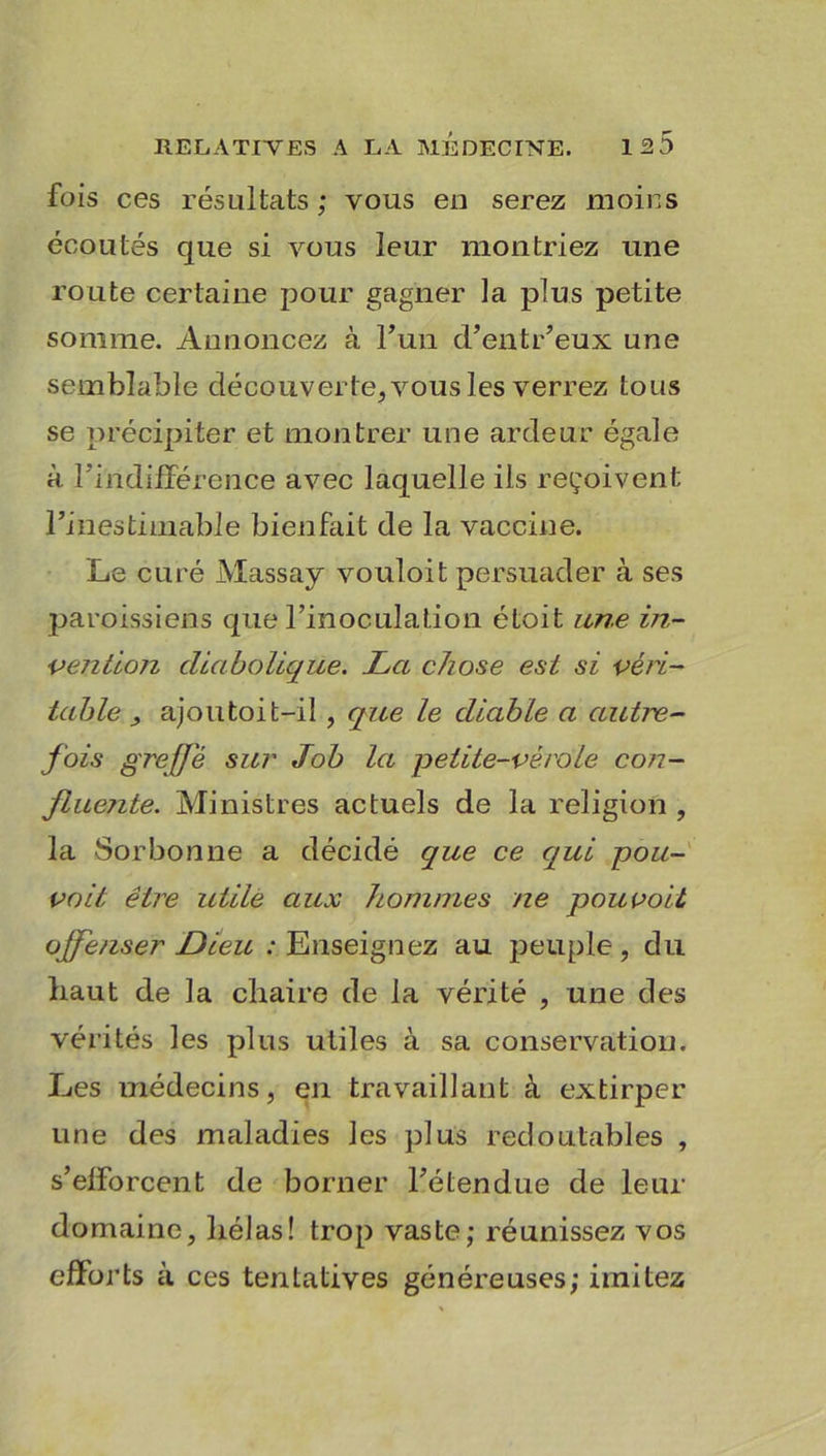 fois ces résultats ; vous en serez moins écoutés que si vous leur montriez une route certaine pour gagner la plus petite somme. Annoncez à l’un d’entr’eux une semblable découverte, vous les verrez tous se précipiter et montrer une ardeur égale à l'indifférence avec laquelle ils reçoivent l’inestimable bienfait de la vaccine. Le curé Massay vouloit persuader à ses paroissiens que l’inoculation étoit une in- vention diabolique. La chose est si véri- table ajoutoit-i! , que le diable a autre- fois greffe sur Job la petite-verdie con- ftue?ite. Ministres actuels de la religion , la Sorbonne a décidé que ce cqui pou- vait être utile aux )tommes ne pouvoit offenser Dieu : Enseignez au peuple , du haut de la chaire de la vérité , une des vérités les plus utiles à sa conservation. Les médecins, en travaillant à extirper une des maladies les plus redoutables , s’efforcent de borner l’étendue de leur domaine, hélas! trop vaste; réunissez vos efforts à ces tentatives généreuses; imitez