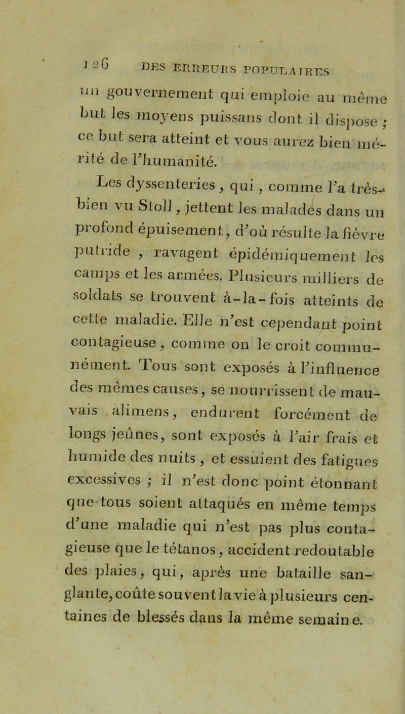 uii gouvernement qui emploie au même but les mo3rens puissans dont il dispose ; ce sera atteint et vous aurez bien mé- rité de Inhumanité. Les dyssenteries , qui , comme l’a très-» bien vu StolJ, jettent les malades dans un profond épuisement, d’où résulte la lièvre pu!ride , ravagent épidémiquement les camps et les armées. Plusieurs milliers de soldats se trouvent à-la-fois atteints de celle maladie. Elle n’est cependant point contagieuse, comme on le croit commu- nément. Fous sont exposés à l’influence des mêmes causes, se nourrissent de mau- vais ali mens, endurent forcément de longs jeûnes, sont exposés à l’air frais et humide des nuits , et essuient des fatigues excessives ; il n’est donc point étonnant que tous soient altaques en même temps d une maladie qui n’est pas plus conta- gieuse que le tétanos, accident redoutable des plaies, qui, après une bataille san- glante, coûte souvent la vie à plusieurs cen- taines de blessés dans la même semaine.