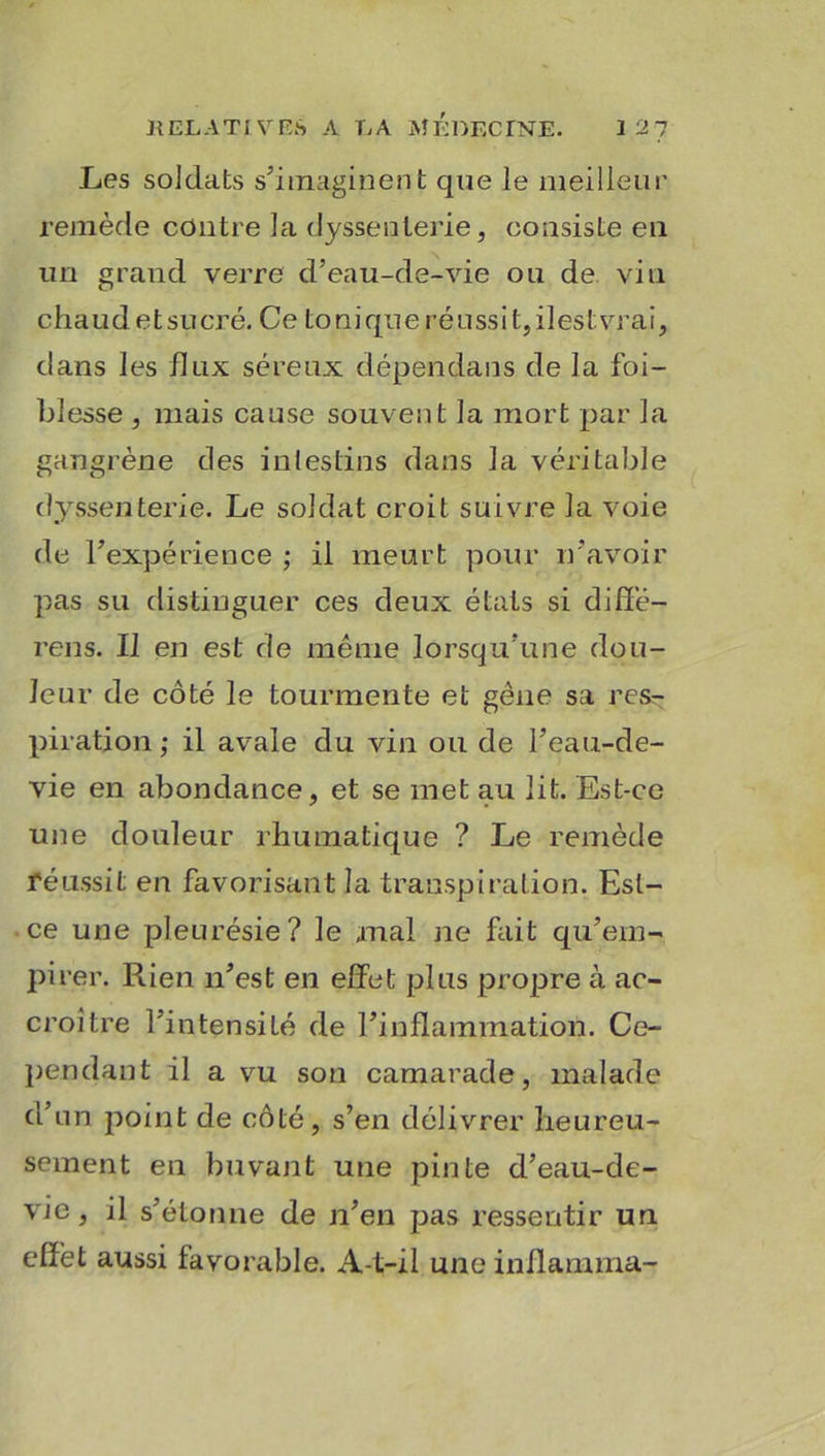 Les soldats s’imaginent que le meilleur remède contre la dyssenlerie, consiste en un grand verre d’eau-de-vie ou de vin cha u d e t su cré. Ce to ni qu e ré u ssi t, il est vrai, dans les hux séreux dépendans de la foi- blesse , mais cause souvent la mort par la gangrène des intestins dans la véritable dyssenterie. Le soldat croit suivre la voie de l’expérience ; il meurt pour n’avoir pas su distinguer ces deux étals si diffé- rens. Il en est de même lorsqu’une dou- leur de côté le tourmente et gêne sa res- piration ; il avale du vin ou de l’eau-de- vie en abondance, et se met au lit. Est-ce une douleur rhumatique ? Le remède réussit en favorisant la transpiration. Est- ce une pleurésie? le mal ne fait qu’em- pirer. Rien n’est en effet plus propre à ac- croître l’intensiLé de l’inflammation. Ce- pendant il a vu son camarade, malade d’un point de côté, s’en délivrer heureu- sement en buvant une pinte d’eau-de- vie, il s’étonne de n’en pas ressentir un effet aussi favorable. A-t-il une inflanuna-