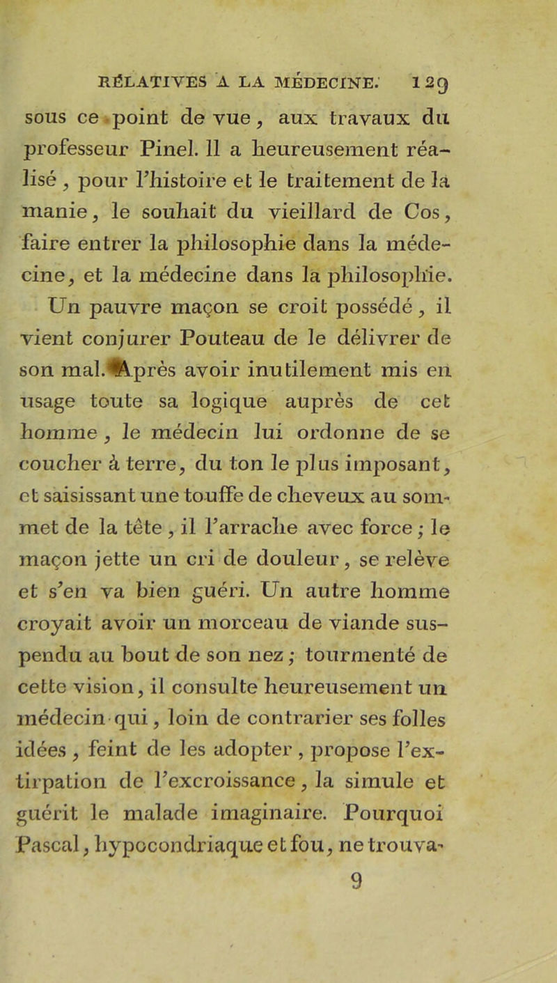 sons ce point de vue, aux travaux du professeur Pinel. 11 a heureusement réa- lisé , pour l’histoire et le traitement de la manie, le souhait du vieillard de Cos, faire entrer la philosophie dans la méde- cine, et la médecine dans la philosophie. Un pauvre maçon se croit possédé, il vient conjurer Pouteau de le délivrer de son mal. % près avoir inutilement mis en usage toute sa logique auprès de cet homme , le médecin lui ordonne de se coucher à terre, du ton le pins imposant, et saisissant une touffe de cheveux au som- met de la tête , il l’arrache avec force ; le maçon jette un cri de douleur, se relève et s’en va bien guéri. Un autre homme croyait avoir un morceau de viande sus- pendu au bout de son nez ; tourmenté de cette vision, il consulte heureusement un médecin qui, loin de contrarier ses folles idées , feint de les adopter , propose l’ex- tirpation de l’excroissance, la simule et guérit le malade imaginaire. Pourquoi Pascal, hypocondriaque et fou, ne trouva- 9