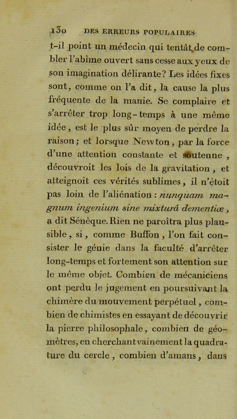 t-il point un médecin qui tentât.de com- bler l’abîme ouvert sans cesse aux yeux de son imagination délirante? Les idées fixes sont, comme on Fa dit, la cause la plus fréquente de la manie. Se complaire et s’arrêter trop long-temps à une même idée , est le plus sûr moyen de perdre la raison; et lorsque Newton, par la force d’une attention constante et soutenne , découvroit les lois de la gravitation , et atteignoit ces vérités sublimes, il n’étoit pas loin de l’aliénation : nunquam ma- gnum ingenium sine mixturci dementiœ , a dit Sénèque. Rien ne paroîtra plus plau- sible , si, comme Buffon, l’on fait con- sister le génie dans la faculté d’arrêter long-temps et fortement son attention sur le même objet. Combien de mécaniciens ont perdu le jugement en poursuivant la chimère du mouvement perpétuel, com- bien de chimistes en essayant de découvrir la pierre philosophale, combien de géo- mètres, en cherchant vainement la quadra- ture du cercle , combien d’amans, dans