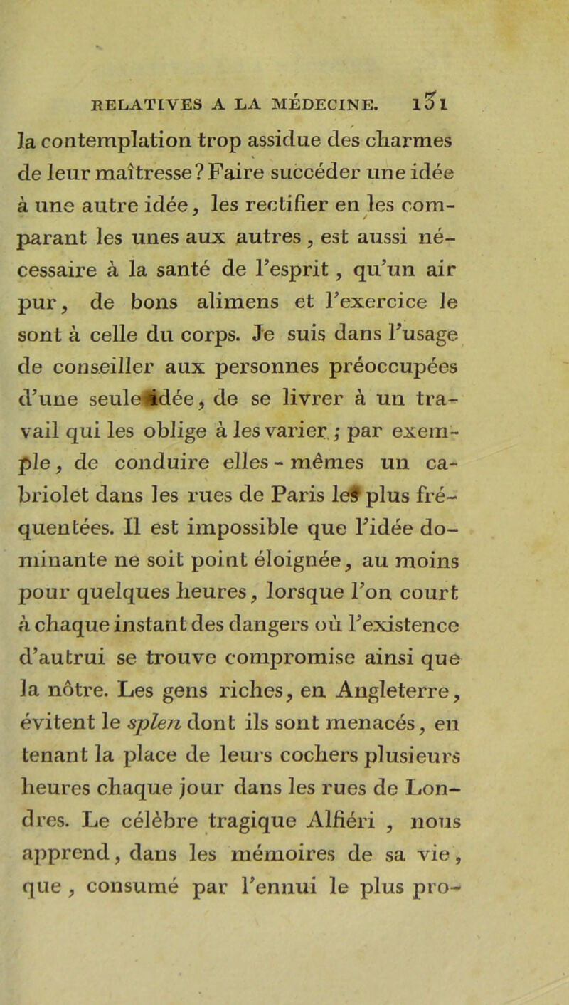 la contemplation trop assidue des charmes de leur maîtresse?Faire succéder une idée à une autre idée, les rectifier en les com- parant les unes aux autres, est aussi né- cessaire à la santé de l’esprit , qu’un air pur, de bons alimens et l’exercice le sont à celle du corps. Je suis dans l’usage de conseiller aux personnes préoccupées d’une seule#dée, de se livrer à un tra- vail cpii les oblige à les varier ; par exem- ple , de conduire elles - mêmes un ca- briolet dans les rues de Paris lef plus fré- quentées. Il est impossible que l’idée do- minante ne soit point éloignée, au moins pour quelques heures, lorsque l’on court à chaque instant des dangers où l’existence d’autrui se trouve compromise ainsi que la nôtre. Les gens riches, en Angleterre, évitent le splen dont ils sont menacés, en tenant la place de leurs cochers plusieurs heures chaque jour dans les rues de Lon- dres. Le célèbre tragique Alfiéri , nous apprend, dans les mémoires de sa vie, que , consumé par l’ennui le plus pro-