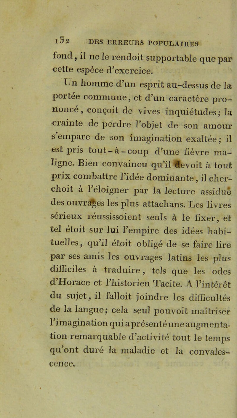 fond, il ne le rencloit suppor table que par cette espèce d’exercice. Un homme d’un esprit au-dessus de la portée commune, et d’un caractère pro- noncé, conçoit de vives inquiétudes,* la ciainte de perdre l’objet de son amour s empare de son imagination exaltée ; il est pris tout-a-coup d’une fièvre ma- ligne. Bien convaincu qu’il devoit à tout prix combattre l’idée dominante, il cher- choit à 1 éloigner par la lecture assidue des ouvrées les plus attachans. Les livres sérieux réussissoient seuls k le fixer, et tel étoit sur lui l’empire des idées habi- tuelles, qu il étoit obligé de se faire lire par ses amis les ouvrages latins les plus difficiles à traduire, tels que les odes d’Horace et l’historien Tacite. A l’intérêt du sujet, il falloit joindre les difficultés de la langue; cela seul pouvoit maîtriser l’imagination qui aprésentéuneaugmenta- tion remarquable d’activité tout le temps qu’ont duré la maladie et la convales- cence.